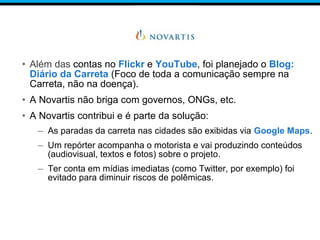 • Além das contas no Flickr e YouTube, foi planejado o Blog:
Diário da Carreta (Foco de toda a comunicação sempre na
Carreta, não na doença).
• A Novartis não briga com governos, ONGs, etc.
• A Novartis contribui e é parte da solução:
– As paradas da carreta nas cidades são exibidas via Google Maps.
– Um repórter acompanha o motorista e vai produzindo conteúdos
(audiovisual, textos e fotos) sobre o projeto.
– Ter conta em mídias imediatas (como Twitter, por exemplo) foi
evitado para diminuir riscos de polêmicas.
 