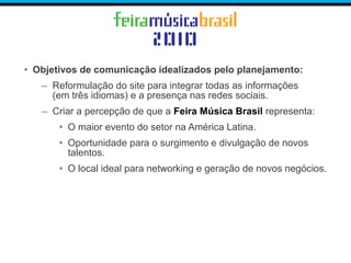 • Objetivos de comunicação idealizados pelo planejamento:
– Reformulação do site para integrar todas as informações
(em três idiomas) e a presença nas redes sociais.
– Criar a percepção de que a Feira Música Brasil representa:
• O maior evento do setor na América Latina.
• Oportunidade para o surgimento e divulgação de novos
talentos.
• O local ideal para networking e geração de novos negócios.
 