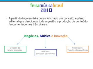 • A partir do logo em três cores foi criado um conceito e plano
editorial que direcionou toda a gestão e produção de conteúdo,
fundamentado nos três pilares:
Negócios, Música e Inovação
Criatividade,
Talento e Competência.
A Música
em todos os sentidos.
Geração de
Novos Negócios.
 