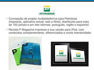 • Concepção de projeto multiplataforma para Petrobras
(Impresso, aplicativo móvel, web e filme), distribuído para mais
de 100 países e em três idiomas: português, inglês e espanhol.
• Revista P Magazine impressa e sua versão para iPad, com
conteúdos complementares, diferenciados e muita interatividade.
 
