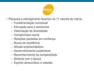 • Pesquisa e planejamento levantou os 11 valores da marca:
– Fundamentação conceitual
– Educação para a autonomia
– Valorização da diversidade
– Compromisso social
– Relações pautadas em confiança
– Busca da excelência
– Atitude empreendedora
– Desenvolvimento sustentável
– Reconhecimento da complexidade
– Sintonia com a época
– Espírito democrático e cidadão
 
