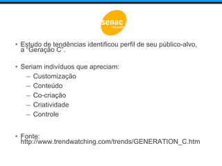 • Estudo de tendências identificou perfil de seu público-alvo,
a “Geração C”.
• Seriam indivíduos que apreciam:
– Customização
– Conteúdo
– Co-criação
– Criatividade
– Controle
• Fonte:
http://www.trendwatching.com/trends/GENERATION_C.htm
 