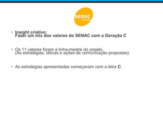 • Insight criativo:
Fazer um mix dos valores do SENAC com a Geração C
• Os 11 valores foram a linha-mestre do projeto
(As estratégias, táticas e ações de comunicação propostas).
• As estratégias apresentadas começavam com a letra C.
 