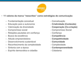 • 11 valores da marca “reescritos” como estratégias de comunicação:
– Fundamentação conceitual - Conceituação
– Educação para a autonomia - Criatividade (Conteúdo)
– Valorização da diversidade - Cooperação (Co-criação)
– Compromisso social - Compromisso Social
– Relações pautadas em confiança - Confiança
– Busca da excelência - Competência
– Atitude empreendedora - Competitividade
– Desenvolvimento sustentável - Comunidade
– Reconhecimento da complexidade - Complexidade
– Sintonia com a época - Contemporaneidade
– Espírito democrático e cidadão - Cidadania
 