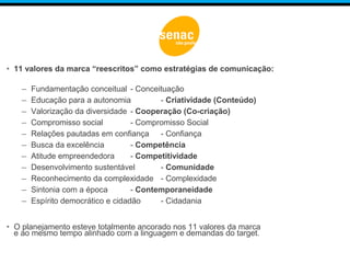 • 11 valores da marca “reescritos” como estratégias de comunicação:
– Fundamentação conceitual - Conceituação
– Educação para a autonomia - Criatividade (Conteúdo)
– Valorização da diversidade - Cooperação (Co-criação)
– Compromisso social - Compromisso Social
– Relações pautadas em confiança - Confiança
– Busca da excelência - Competência
– Atitude empreendedora - Competitividade
– Desenvolvimento sustentável - Comunidade
– Reconhecimento da complexidade - Complexidade
– Sintonia com a época - Contemporaneidade
– Espírito democrático e cidadão - Cidadania
• O planejamento esteve totalmente ancorado nos 11 valores da marca
e ao mesmo tempo alinhado com a linguagem e demandas do target.
 