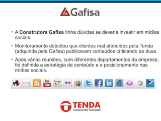 • A Construtora Gafisa tinha dúvidas se deveria investir em mídias
sociais.
• Monitoramento detectou que clientes mal atendidos pela Tenda
(adquirida pela Gafisa) publicavam conteúdos criticando as duas.
• Após várias reuniões, com diferentes departamentos da empresa,
foi definida a estratégia de conteúdo e o posicionamento nas
mídias sociais.
 