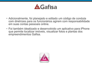 • Adicionalmente, foi planejado e editado um código de conduta
com diretrizes para os funcionários agirem com responsabilidade
em suas contas pessoais online.
• Foi também idealizado e desenvolvido um aplicativo para iPhone
que permite localizar imóveis, visualizar fotos e plantas dos
empreendimentos Gafisa.
 