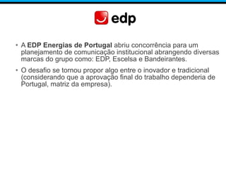 • A EDP Energias de Portugal abriu concorrência para um
planejamento de comunicação institucional abrangendo diversas
marcas do grupo como: EDP, Escelsa e Bandeirantes.
• O desafio se tornou propor algo entre o inovador e tradicional
(considerando que a aprovação final do trabalho dependeria de
Portugal, matriz da empresa).
 