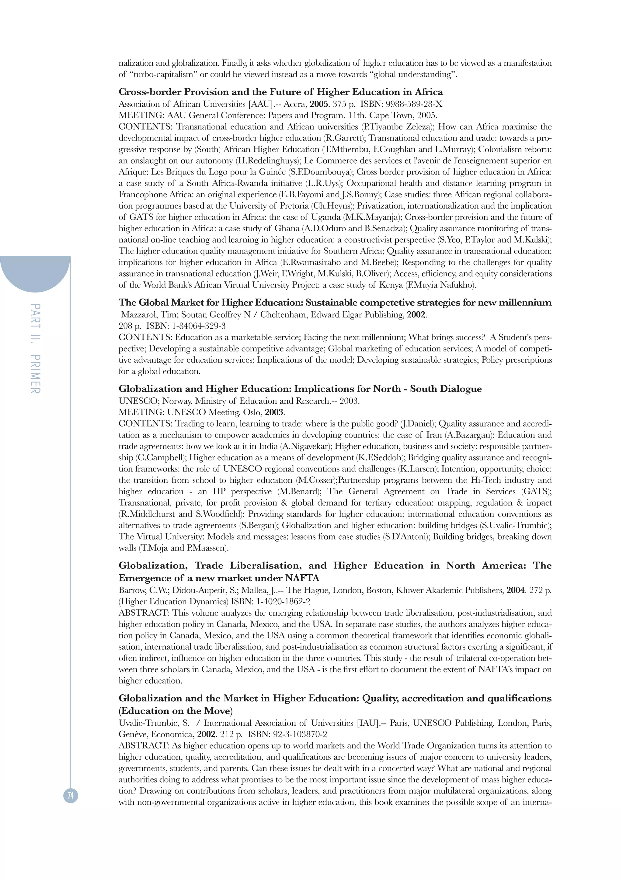 nalization and globalization. Finally, it asks whether globalization of higher education has to be viewed as a manifestation
                       of “turbo-capitalism” or could be viewed instead as a move towards “global understanding”.
                       Cross-border Provision and the Future of Higher Education in Africa
                       Association of African Universities [AAU].-- Accra, 2005. 375 p. ISBN: 9988-589-28-X
                       MEETING: AAU General Conference: Papers and Program. 11th. Cape Town, 2005.
                       CONTENTS: Transnational education and African universities (P.Tiyambe Zeleza); How can Africa maximise the
                       developmental impact of cross-border higher education (R.Garrett); Transnational education and trade: towards a pro-
                       gressive response by (South) African Higher Education (T.Mthembu, F.Coughlan and L.Murray); Colonialism reborn:
                       an onslaught on our autonomy (H.Redelinghuys); Le Commerce des services et l'avenir de l'enseignement superior en
                       Afrique: Les Briques du Logo pour la Guinée (S.F.Doumbouya); Cross border provision of higher education in Africa:
                       a case study of a South Africa-Rwanda initiative (L.R.Uys); Occupational health and distance learning program in
                       Francophone Africa: an original experience (E.B.Fayomi and J.S.Bonny); Case studies: three African regional collabora-
                       tion programmes based at the University of Pretoria (Ch.Heyns); Privatization, internationalization and the implication
                       of GATS for higher education in Africa: the case of Uganda (M.K.Mayanja); Cross-border provision and the future of
                       higher education in Africa: a case study of Ghana (A.D.Oduro and B.Senadza); Quality assurance monitoring of trans-
                       national on-line teaching and learning in higher education: a constructivist perspective (S.Yeo, P.Taylor and M.Kulski);
                       The higher education quality management initiative for Southern Africa; Quality assurance in transnational education:
                       implications for higher education in Africa (E.Rwamasirabo and M.Beebe); Responding to the challenges for quality
                       assurance in transnational education (J.Weir, F.Wright, M.Kulski, B.Oliver); Access, efficiency, and equity considerations
                       of the World Bank's African Virtual University Project: a case study of Kenya (F.Muyia Nafukho).
                       The Global Market for Higher Education: Sustainable competetive strategies for new millennium
PART II. PRIMER




                        Mazzarol, Tim; Soutar, Geoffrey N / Cheltenham, Edward Elgar Publishing, 2002.
                       208 p. ISBN: 1-84064-329-3
                       CONTENTS: Education as a marketable service; Facing the next millennium; What brings success? A Student's pers-
                       pective; Developing a sustainable competitive advantage; Global marketing of education services; A model of competi-
                       tive advantage for education services; Implications of the model; Developing sustainable strategies; Policy prescriptions
                       for a global education.
                       Globalization and Higher Education: Implications for North - South Dialogue
                       UNESCO; Norway. Ministry of Education and Research.-- 2003.
                       MEETING: UNESCO Meeting. Oslo, 2003.
                       CONTENTS: Trading to learn, learning to trade: where is the public good? (J.Daniel); Quality assurance and accredi-
                       tation as a mechanism to empower academics in developing countries: the case of Iran (A.Bazargan); Education and
                       trade agreements: how we look at it in India (A.Nigavekar); Higher education, business and society: responsible partner-
                       ship (C.Campbell); Higher education as a means of development (K.F.Seddoh); Bridging quality assurance and recogni-
                       tion frameworks: the role of UNESCO regional conventions and challenges (K.Larsen); Intention, opportunity, choice:
                       the transition from school to higher education (M.Cosser);Partnership programs between the Hi-Tech industry and
                       higher education - an HP perspective (M.Benard); The General Agreement on Trade in Services (GATS);
                       Transnational, private, for profit provision & global demand for tertiary education: mapping, regulation & impact
                       (R.Middlehurst and S.Woodfield); Providing standards for higher education: international education conventions as
                       alternatives to trade agreements (S.Bergan); Globalization and higher education: building bridges (S.Uvalic-Trumbic);
                       The Virtual University: Models and messages: lessons from case studies (S.D'Antoni); Building bridges, breaking down
                       walls (T.Moja and P.Maassen).
                       Globalization, Trade Liberalisation, and Higher Education in North America: The
                       Emergence of a new market under NAFTA
                       Barrow, C.W.; Didou-Aupetit, S.; Mallea, J..-- The Hague, London, Boston, Kluwer Akademic Publishers, 2004. 272 p.
                       (Higher Education Dynamics) ISBN: 1-4020-1862-2
                       ABSTRACT: This volume analyzes the emerging relationship between trade liberalisation, post-industrialisation, and
                       higher education policy in Canada, Mexico, and the USA. In separate case studies, the authors analyzes higher educa-
                       tion policy in Canada, Mexico, and the USA using a common theoretical framework that identifies economic globali-
                       sation, international trade liberalisation, and post-industrialisation as common structural factors exerting a significant, if
                       often indirect, influence on higher education in the three countries. This study - the result of trilateral co-operation bet-
                       ween three scholars in Canada, Mexico, and the USA - is the first effort to document the extent of NAFTA's impact on
                       higher education.
                       Globalization and the Market in Higher Education: Quality, accreditation and qualifications
                       (Education on the Move)
                       Uvalic-Trumbic, S. / International Association of Universities [IAU].-- Paris, UNESCO Publishing. London, Paris,
                       Genève, Economica, 2002. 212 p. ISBN: 92-3-103870-2
                       ABSTRACT: As higher education opens up to world markets and the World Trade Organization turns its attention to
                       higher education, quality, accreditation, and qualifications are becoming issues of major concern to university leaders,
                       governments, students, and parents. Can these issues be dealt with in a concerted way? What are national and regional
                       authorities doing to address what promises to be the most important issue since the development of mass higher educa-
                       tion? Drawing on contributions from scholars, leaders, and practitioners from major multilateral organizations, along
                  74
                       with non-governmental organizations active in higher education, this book examines the possible scope of an interna-
 