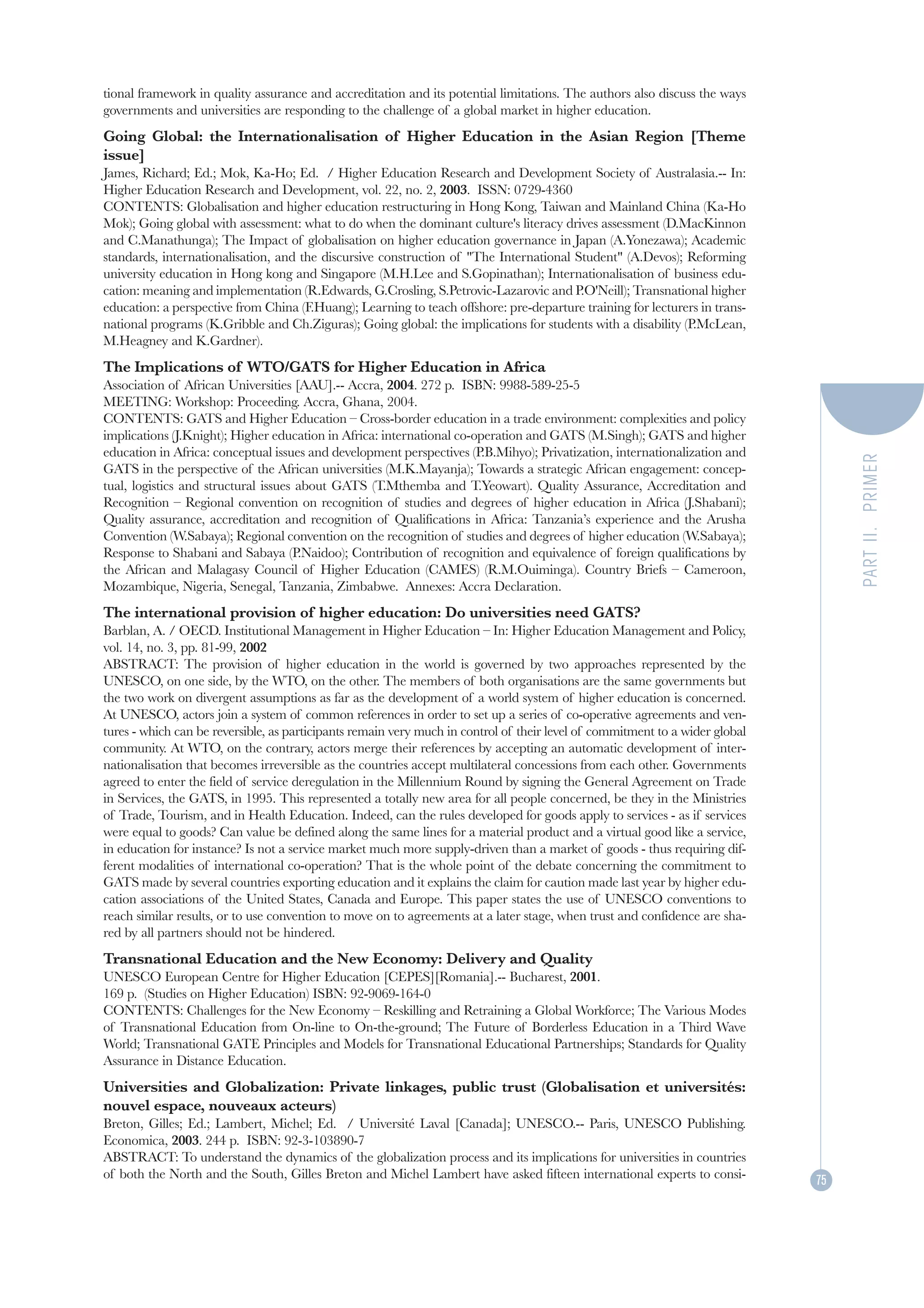 tional framework in quality assurance and accreditation and its potential limitations. The authors also discuss the ways
governments and universities are responding to the challenge of a global market in higher education.
Going Global: the Internationalisation of Higher Education in the Asian Region [Theme
issue]
James, Richard; Ed.; Mok, Ka-Ho; Ed. / Higher Education Research and Development Society of Australasia.-- In:
Higher Education Research and Development, vol. 22, no. 2, 2003. ISSN: 0729-4360
CONTENTS: Globalisation and higher education restructuring in Hong Kong, Taiwan and Mainland China (Ka-Ho
Mok); Going global with assessment: what to do when the dominant culture's literacy drives assessment (D.MacKinnon
and C.Manathunga); The Impact of globalisation on higher education governance in Japan (A.Yonezawa); Academic
standards, internationalisation, and the discursive construction of "The International Student" (A.Devos); Reforming
university education in Hong kong and Singapore (M.H.Lee and S.Gopinathan); Internationalisation of business edu-
cation: meaning and implementation (R.Edwards, G.Crosling, S.Petrovic-Lazarovic and P.O'Neill); Transnational higher
education: a perspective from China (F.Huang); Learning to teach offshore: pre-departure training for lecturers in trans-
national programs (K.Gribble and Ch.Ziguras); Going global: the implications for students with a disability (P.McLean,
M.Heagney and K.Gardner).
The Implications of WTO/GATS for Higher Education in Africa
Association of African Universities [AAU].-- Accra, 2004. 272 p. ISBN: 9988-589-25-5
MEETING: Workshop: Proceeding. Accra, Ghana, 2004.
CONTENTS: GATS and Higher Education – Cross-border education in a trade environment: complexities and policy
implications (J.Knight); Higher education in Africa: international co-operation and GATS (M.Singh); GATS and higher
education in Africa: conceptual issues and development perspectives (P.B.Mihyo); Privatization, internationalization and




                                                                                                                                   PART II. PRIMER
GATS in the perspective of the African universities (M.K.Mayanja); Towards a strategic African engagement: concep-
tual, logistics and structural issues about GATS (T.Mthemba and T.Yeowart). Quality Assurance, Accreditation and
Recognition – Regional convention on recognition of studies and degrees of higher education in Africa (J.Shabani);
Quality assurance, accreditation and recognition of Qualifications in Africa: Tanzania’s experience and the Arusha
Convention (W.Sabaya); Regional convention on the recognition of studies and degrees of higher education (W.Sabaya);
Response to Shabani and Sabaya (P.Naidoo); Contribution of recognition and equivalence of foreign qualifications by
the African and Malagasy Council of Higher Education (CAMES) (R.M.Ouiminga). Country Briefs – Cameroon,
Mozambique, Nigeria, Senegal, Tanzania, Zimbabwe. Annexes: Accra Declaration.
The international provision of higher education: Do universities need GATS?
Barblan, A. / OECD. Institutional Management in Higher Education – In: Higher Education Management and Policy,
vol. 14, no. 3, pp. 81-99, 2002
ABSTRACT: The provision of higher education in the world is governed by two approaches represented by the
UNESCO, on one side, by the WTO, on the other. The members of both organisations are the same governments but
the two work on divergent assumptions as far as the development of a world system of higher education is concerned.
At UNESCO, actors join a system of common references in order to set up a series of co-operative agreements and ven-
tures - which can be reversible, as participants remain very much in control of their level of commitment to a wider global
community. At WTO, on the contrary, actors merge their references by accepting an automatic development of inter-
nationalisation that becomes irreversible as the countries accept multilateral concessions from each other. Governments
agreed to enter the field of service deregulation in the Millennium Round by signing the General Agreement on Trade
in Services, the GATS, in 1995. This represented a totally new area for all people concerned, be they in the Ministries
of Trade, Tourism, and in Health Education. Indeed, can the rules developed for goods apply to services - as if services
were equal to goods? Can value be defined along the same lines for a material product and a virtual good like a service,
in education for instance? Is not a service market much more supply-driven than a market of goods - thus requiring dif-
ferent modalities of international co-operation? That is the whole point of the debate concerning the commitment to
GATS made by several countries exporting education and it explains the claim for caution made last year by higher edu-
cation associations of the United States, Canada and Europe. This paper states the use of UNESCO conventions to
reach similar results, or to use convention to move on to agreements at a later stage, when trust and confidence are sha-
red by all partners should not be hindered.
Transnational Education and the New Economy: Delivery and Quality
UNESCO European Centre for Higher Education [CEPES][Romania].-- Bucharest, 2001.
169 p. (Studies on Higher Education) ISBN: 92-9069-164-0
CONTENTS: Challenges for the New Economy – Reskilling and Retraining a Global Workforce; The Various Modes
of Transnational Education from On-line to On-the-ground; The Future of Borderless Education in a Third Wave
World; Transnational GATE Principles and Models for Transnational Educational Partnerships; Standards for Quality
Assurance in Distance Education.
Universities and Globalization: Private linkages, public trust (Globalisation et universités:
nouvel espace, nouveaux acteurs)
Breton, Gilles; Ed.; Lambert, Michel; Ed. / Université Laval [Canada]; UNESCO.-- Paris, UNESCO Publishing.
Economica, 2003. 244 p. ISBN: 92-3-103890-7
ABSTRACT: To understand the dynamics of the globalization process and its implications for universities in countries
of both the North and the South, Gilles Breton and Michel Lambert have asked fifteen international experts to consi-          75
 