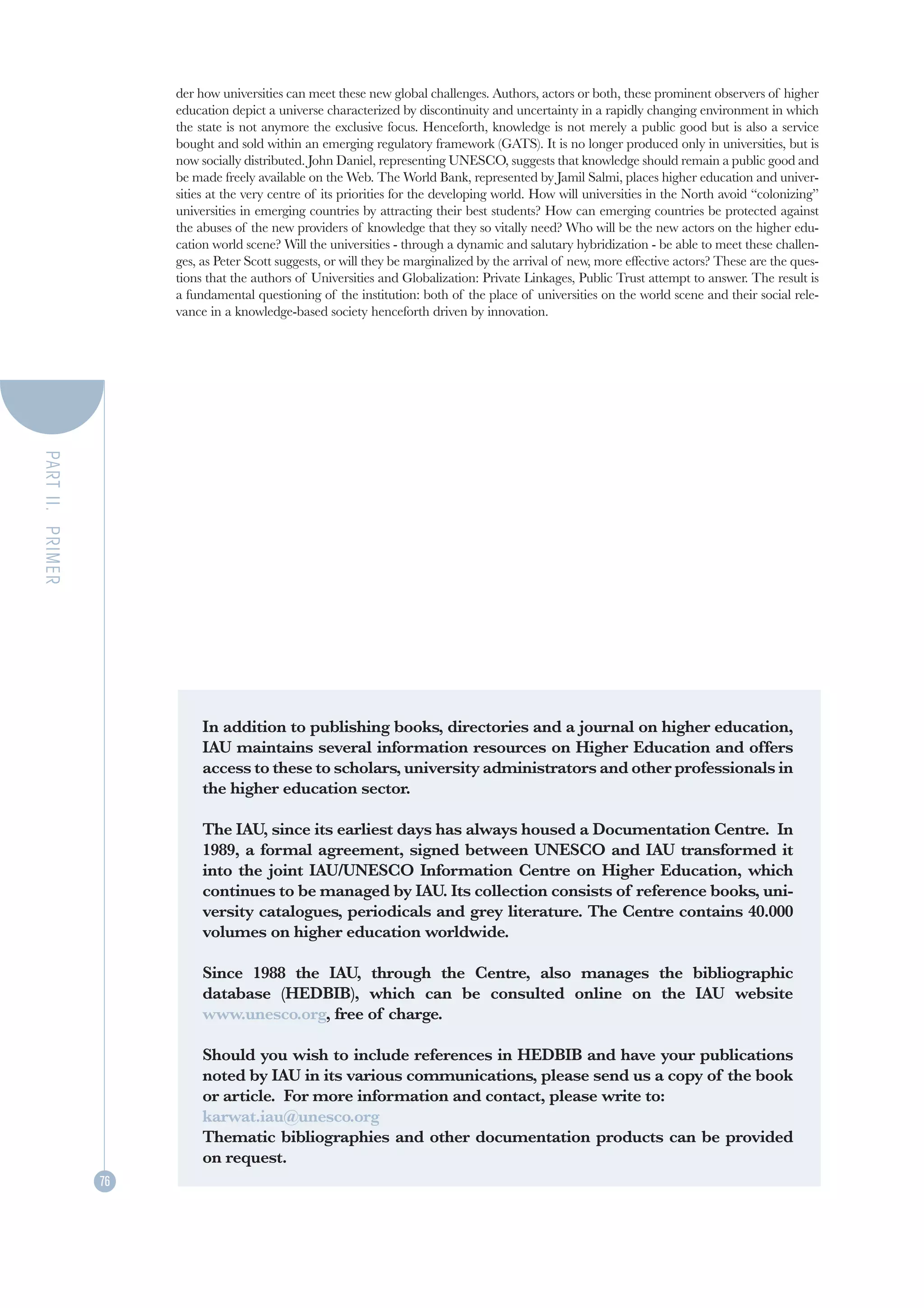 der how universities can meet these new global challenges. Authors, actors or both, these prominent observers of higher
                       education depict a universe characterized by discontinuity and uncertainty in a rapidly changing environment in which
                       the state is not anymore the exclusive focus. Henceforth, knowledge is not merely a public good but is also a service
                       bought and sold within an emerging regulatory framework (GATS). It is no longer produced only in universities, but is
                       now socially distributed. John Daniel, representing UNESCO, suggests that knowledge should remain a public good and
                       be made freely available on the Web. The World Bank, represented by Jamil Salmi, places higher education and univer-
                       sities at the very centre of its priorities for the developing world. How will universities in the North avoid “colonizing”
                       universities in emerging countries by attracting their best students? How can emerging countries be protected against
                       the abuses of the new providers of knowledge that they so vitally need? Who will be the new actors on the higher edu-
                       cation world scene? Will the universities - through a dynamic and salutary hybridization - be able to meet these challen-
                       ges, as Peter Scott suggests, or will they be marginalized by the arrival of new, more effective actors? These are the ques-
                       tions that the authors of Universities and Globalization: Private Linkages, Public Trust attempt to answer. The result is
                       a fundamental questioning of the institution: both of the place of universities on the world scene and their social rele-
                       vance in a knowledge-based society henceforth driven by innovation.
PART II. PRIMER




                            In addition to publishing books, directories and a journal on higher education,
                            IAU maintains several information resources on Higher Education and offers
                            access to these to scholars, university administrators and other professionals in
                            the higher education sector.

                            The IAU, since its earliest days has always housed a Documentation Centre. In
                            1989, a formal agreement, signed between UNESCO and IAU transformed it
                            into the joint IAU/UNESCO Information Centre on Higher Education, which
                            continues to be managed by IAU. Its collection consists of reference books, uni-
                            versity catalogues, periodicals and grey literature. The Centre contains 40.000
                            volumes on higher education worldwide.

                            Since 1988 the IAU, through the Centre, also manages the bibliographic
                            database (HEDBIB), which can be consulted online on the IAU website
                            www.unesco.org, free of charge.

                            Should you wish to include references in HEDBIB and have your publications
                            noted by IAU in its various communications, please send us a copy of the book
                            or article. For more information and contact, please write to:
                            karwat.iau@unesco.org
                            Thematic bibliographies and other documentation products can be provided
                            on request.
                  76
 