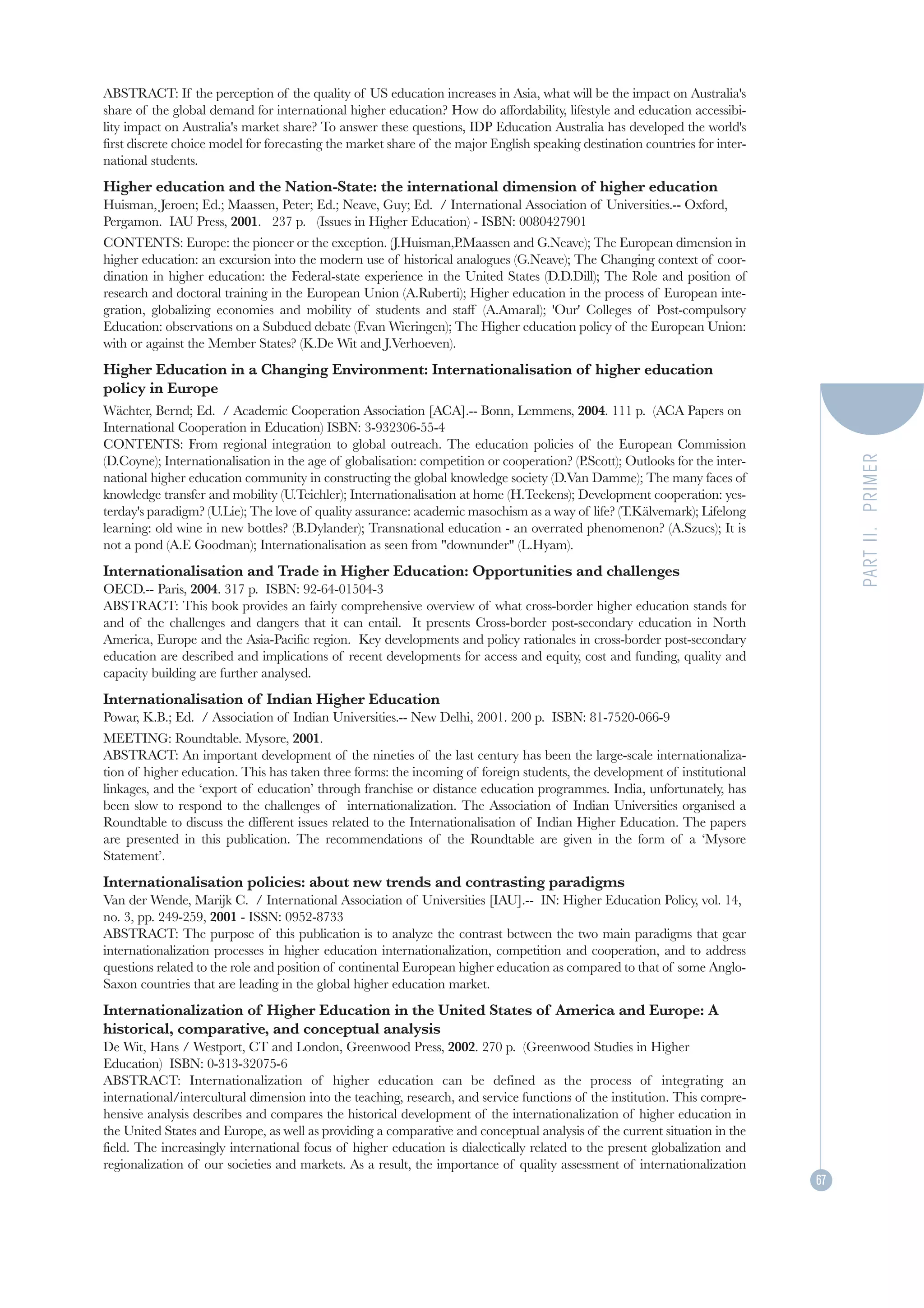 ABSTRACT: If the perception of the quality of US education increases in Asia, what will be the impact on Australia's
share of the global demand for international higher education? How do affordability, lifestyle and education accessibi-
lity impact on Australia's market share? To answer these questions, IDP Education Australia has developed the world's
first discrete choice model for forecasting the market share of the major English speaking destination countries for inter-
national students.
Higher education and the Nation-State: the international dimension of higher education
Huisman, Jeroen; Ed.; Maassen, Peter; Ed.; Neave, Guy; Ed. / International Association of Universities.-- Oxford,
Pergamon. IAU Press, 2001. 237 p. (Issues in Higher Education) - ISBN: 0080427901
CONTENTS: Europe: the pioneer or the exception. (J.Huisman,P.Maassen and G.Neave); The European dimension in
higher education: an excursion into the modern use of historical analogues (G.Neave); The Changing context of coor-
dination in higher education: the Federal-state experience in the United States (D.D.Dill); The Role and position of
research and doctoral training in the European Union (A.Ruberti); Higher education in the process of European inte-
gration, globalizing economies and mobility of students and staff (A.Amaral); 'Our' Colleges of Post-compulsory
Education: observations on a Subdued debate (F.van Wieringen); The Higher education policy of the European Union:
with or against the Member States? (K.De Wit and J.Verhoeven).
Higher Education in a Changing Environment: Internationalisation of higher education
policy in Europe
Wächter, Bernd; Ed. / Academic Cooperation Association [ACA].-- Bonn, Lemmens, 2004. 111 p. (ACA Papers on
International Cooperation in Education) ISBN: 3-932306-55-4
CONTENTS: From regional integration to global outreach. The education policies of the European Commission




                                                                                                                                   PART II. PRIMER
(D.Coyne); Internationalisation in the age of globalisation: competition or cooperation? (P.Scott); Outlooks for the inter-
national higher education community in constructing the global knowledge society (D.Van Damme); The many faces of
knowledge transfer and mobility (U.Teichler); Internationalisation at home (H.Teekens); Development cooperation: yes-
terday's paradigm? (U.Lie); The love of quality assurance: academic masochism as a way of life? (T.Kälvemark); Lifelong
learning: old wine in new bottles? (B.Dylander); Transnational education - an overrated phenomenon? (A.Szucs); It is
not a pond (A.E Goodman); Internationalisation as seen from "downunder" (L.Hyam).
Internationalisation and Trade in Higher Education: Opportunities and challenges
OECD.-- Paris, 2004. 317 p. ISBN: 92-64-01504-3
ABSTRACT: This book provides an fairly comprehensive overview of what cross-border higher education stands for
and of the challenges and dangers that it can entail. It presents Cross-border post-secondary education in North
America, Europe and the Asia-Pacific region. Key developments and policy rationales in cross-border post-secondary
education are described and implications of recent developments for access and equity, cost and funding, quality and
capacity building are further analysed.
Internationalisation of Indian Higher Education
Powar, K.B.; Ed. / Association of Indian Universities.-- New Delhi, 2001. 200 p. ISBN: 81-7520-066-9
MEETING: Roundtable. Mysore, 2001.
ABSTRACT: An important development of the nineties of the last century has been the large-scale internationaliza-
tion of higher education. This has taken three forms: the incoming of foreign students, the development of institutional
linkages, and the ‘export of education’ through franchise or distance education programmes. India, unfortunately, has
been slow to respond to the challenges of internationalization. The Association of Indian Universities organised a
Roundtable to discuss the different issues related to the Internationalisation of Indian Higher Education. The papers
are presented in this publication. The recommendations of the Roundtable are given in the form of a ‘Mysore
Statement’.
Internationalisation policies: about new trends and contrasting paradigms
Van der Wende, Marijk C. / International Association of Universities [IAU].-- IN: Higher Education Policy, vol. 14,
no. 3, pp. 249-259, 2001 - ISSN: 0952-8733
ABSTRACT: The purpose of this publication is to analyze the contrast between the two main paradigms that gear
internationalization processes in higher education internationalization, competition and cooperation, and to address
questions related to the role and position of continental European higher education as compared to that of some Anglo-
Saxon countries that are leading in the global higher education market.
Internationalization of Higher Education in the United States of America and Europe: A
historical, comparative, and conceptual analysis
De Wit, Hans / Westport, CT and London, Greenwood Press, 2002. 270 p. (Greenwood Studies in Higher
Education) ISBN: 0-313-32075-6
ABSTRACT: Internationalization of higher education can be defined as the process of integrating an
international/intercultural dimension into the teaching, research, and service functions of the institution. This compre-
hensive analysis describes and compares the historical development of the internationalization of higher education in
the United States and Europe, as well as providing a comparative and conceptual analysis of the current situation in the
field. The increasingly international focus of higher education is dialectically related to the present globalization and
regionalization of our societies and markets. As a result, the importance of quality assessment of internationalization
                                                                                                                              67
 