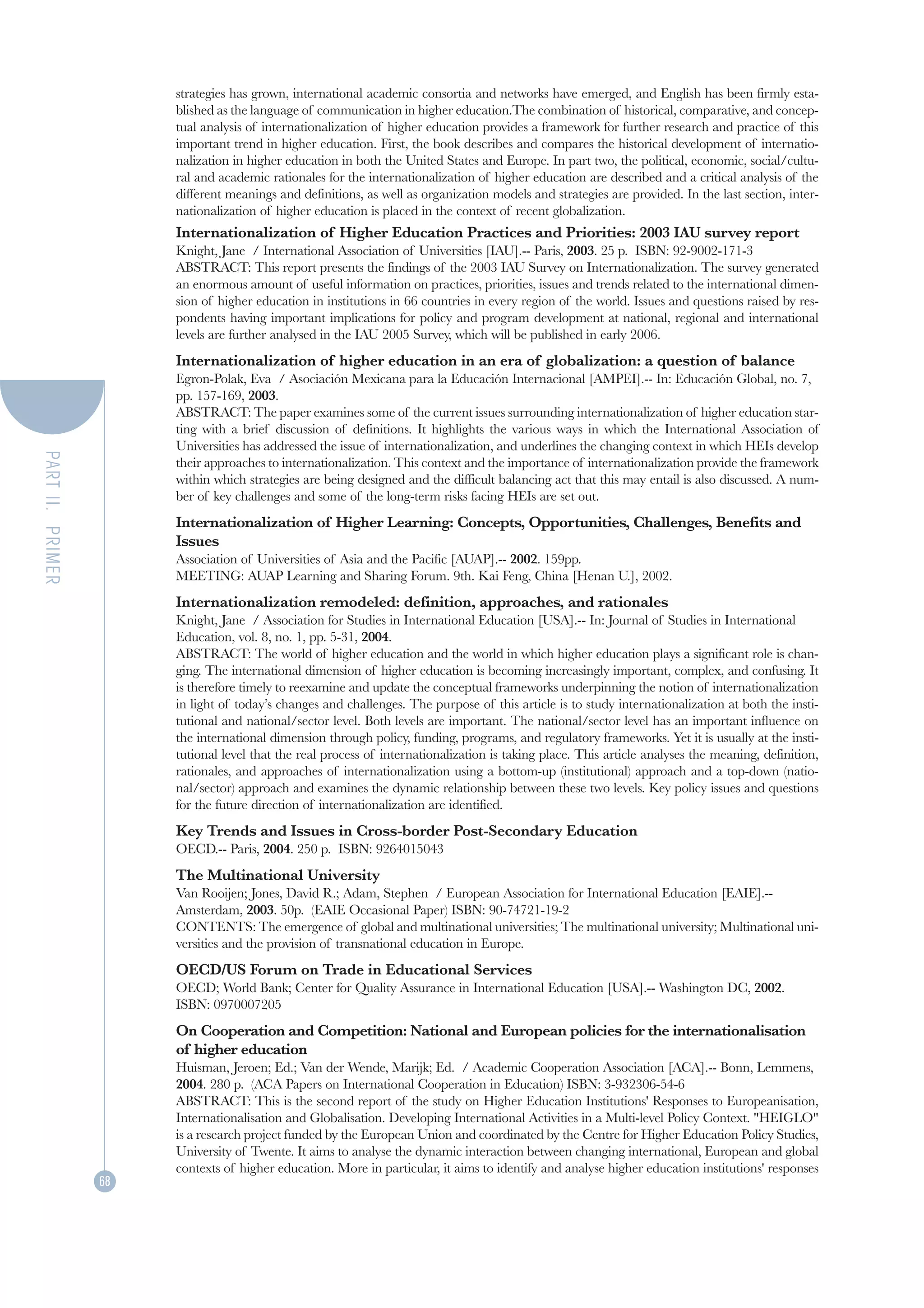 strategies has grown, international academic consortia and networks have emerged, and English has been firmly esta-
                       blished as the language of communication in higher education.The combination of historical, comparative, and concep-
                       tual analysis of internationalization of higher education provides a framework for further research and practice of this
                       important trend in higher education. First, the book describes and compares the historical development of internatio-
                       nalization in higher education in both the United States and Europe. In part two, the political, economic, social/cultu-
                       ral and academic rationales for the internationalization of higher education are described and a critical analysis of the
                       different meanings and definitions, as well as organization models and strategies are provided. In the last section, inter-
                       nationalization of higher education is placed in the context of recent globalization.
                       Internationalization of Higher Education Practices and Priorities: 2003 IAU survey report
                       Knight, Jane / International Association of Universities [IAU].-- Paris, 2003. 25 p. ISBN: 92-9002-171-3
                       ABSTRACT: This report presents the findings of the 2003 IAU Survey on Internationalization. The survey generated
                       an enormous amount of useful information on practices, priorities, issues and trends related to the international dimen-
                       sion of higher education in institutions in 66 countries in every region of the world. Issues and questions raised by res-
                       pondents having important implications for policy and program development at national, regional and international
                       levels are further analysed in the IAU 2005 Survey, which will be published in early 2006.
                       Internationalization of higher education in an era of globalization: a question of balance
                       Egron-Polak, Eva / Asociación Mexicana para la Educación Internacional [AMPEI].-- In: Educación Global, no. 7,
                       pp. 157-169, 2003.
                       ABSTRACT: The paper examines some of the current issues surrounding internationalization of higher education star-
                       ting with a brief discussion of definitions. It highlights the various ways in which the International Association of
                       Universities has addressed the issue of internationalization, and underlines the changing context in which HEIs develop
PART II. PRIMER




                       their approaches to internationalization. This context and the importance of internationalization provide the framework
                       within which strategies are being designed and the difficult balancing act that this may entail is also discussed. A num-
                       ber of key challenges and some of the long-term risks facing HEIs are set out.
                       Internationalization of Higher Learning: Concepts, Opportunities, Challenges, Benefits and
                       Issues
                       Association of Universities of Asia and the Pacific [AUAP].-- 2002. 159pp.
                       MEETING: AUAP Learning and Sharing Forum. 9th. Kai Feng, China [Henan U.], 2002.
                       Internationalization remodeled: definition, approaches, and rationales
                       Knight, Jane / Association for Studies in International Education [USA].-- In: Journal of Studies in International
                       Education, vol. 8, no. 1, pp. 5-31, 2004.
                       ABSTRACT: The world of higher education and the world in which higher education plays a significant role is chan-
                       ging. The international dimension of higher education is becoming increasingly important, complex, and confusing. It
                       is therefore timely to reexamine and update the conceptual frameworks underpinning the notion of internationalization
                       in light of today’s changes and challenges. The purpose of this article is to study internationalization at both the insti-
                       tutional and national/sector level. Both levels are important. The national/sector level has an important influence on
                       the international dimension through policy, funding, programs, and regulatory frameworks. Yet it is usually at the insti-
                       tutional level that the real process of internationalization is taking place. This article analyses the meaning, definition,
                       rationales, and approaches of internationalization using a bottom-up (institutional) approach and a top-down (natio-
                       nal/sector) approach and examines the dynamic relationship between these two levels. Key policy issues and questions
                       for the future direction of internationalization are identified.
                       Key Trends and Issues in Cross-border Post-Secondary Education
                       OECD.-- Paris, 2004. 250 p. ISBN: 9264015043
                       The Multinational University
                       Van Rooijen; Jones, David R.; Adam, Stephen / European Association for International Education [EAIE].--
                       Amsterdam, 2003. 50p. (EAIE Occasional Paper) ISBN: 90-74721-19-2
                       CONTENTS: The emergence of global and multinational universities; The multinational university; Multinational uni-
                       versities and the provision of transnational education in Europe.
                       OECD/US Forum on Trade in Educational Services
                       OECD; World Bank; Center for Quality Assurance in International Education [USA].-- Washington DC, 2002.
                       ISBN: 0970007205
                       On Cooperation and Competition: National and European policies for the internationalisation
                       of higher education
                       Huisman, Jeroen; Ed.; Van der Wende, Marijk; Ed. / Academic Cooperation Association [ACA].-- Bonn, Lemmens,
                       2004. 280 p. (ACA Papers on International Cooperation in Education) ISBN: 3-932306-54-6
                       ABSTRACT: This is the second report of the study on Higher Education Institutions' Responses to Europeanisation,
                       Internationalisation and Globalisation. Developing International Activities in a Multi-level Policy Context. "HEIGLO"
                       is a research project funded by the European Union and coordinated by the Centre for Higher Education Policy Studies,
                       University of Twente. It aims to analyse the dynamic interaction between changing international, European and global
                       contexts of higher education. More in particular, it aims to identify and analyse higher education institutions' responses
                  68
 