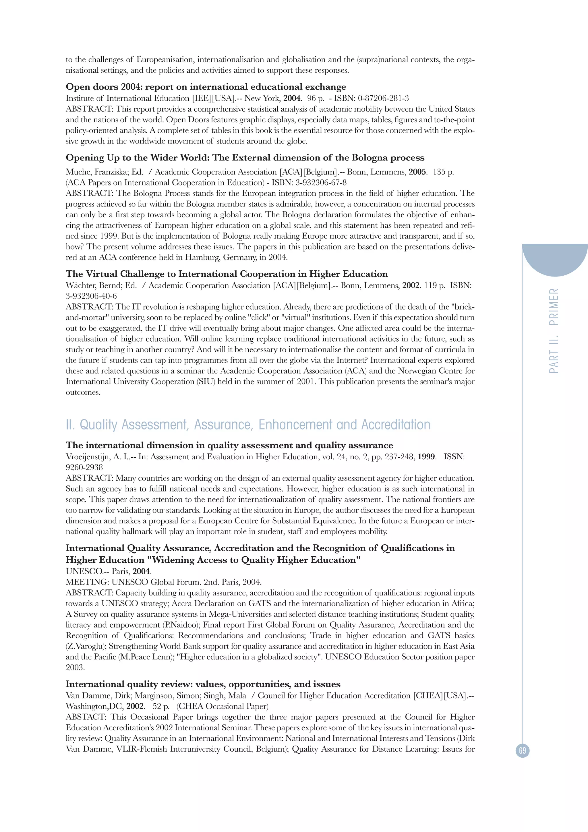to the challenges of Europeanisation, internationalisation and globalisation and the (supra)national contexts, the orga-
nisational settings, and the policies and activities aimed to support these responses.
Open doors 2004: report on international educational exchange
Institute of International Education [IEE][USA].-- New York, 2004. 96 p. - ISBN: 0-87206-281-3
ABSTRACT: This report provides a comprehensive statistical analysis of academic mobility between the United States
and the nations of the world. Open Doors features graphic displays, especially data maps, tables, figures and to-the-point
policy-oriented analysis. A complete set of tables in this book is the essential resource for those concerned with the explo-
sive growth in the worldwide movement of students around the globe.
Opening Up to the Wider World: The External dimension of the Bologna process
Muche, Franziska; Ed. / Academic Cooperation Association [ACA][Belgium].-- Bonn, Lemmens, 2005. 135 p.
(ACA Papers on International Cooperation in Education) - ISBN: 3-932306-67-8
ABSTRACT: The Bologna Process stands for the European integration process in the field of higher education. The
progress achieved so far within the Bologna member states is admirable, however, a concentration on internal processes
can only be a first step towards becoming a global actor. The Bologna declaration formulates the objective of enhan-
cing the attractiveness of European higher education on a global scale, and this statement has been repeated and refi-
ned since 1999. But is the implementation of Bologna really making Europe more attractive and transparent, and if so,
how? The present volume addresses these issues. The papers in this publication are based on the presentations delive-
red at an ACA conference held in Hamburg, Germany, in 2004.
The Virtual Challenge to International Cooperation in Higher Education
Wächter, Bernd; Ed. / Academic Cooperation Association [ACA][Belgium].-- Bonn, Lemmens, 2002. 119 p. ISBN:




                                                                                                                                     PART II. PRIMER
3-932306-40-6
ABSTRACT: The IT revolution is reshaping higher education. Already, there are predictions of the death of the "brick-
and-mortar" university, soon to be replaced by online "click" or "virtual" institutions. Even if this expectation should turn
out to be exaggerated, the IT drive will eventually bring about major changes. One affected area could be the interna-
tionalisation of higher education. Will online learning replace traditional international activities in the future, such as
study or teaching in another country? And will it be necessary to internationalise the content and format of curricula in
the future if students can tap into programmes from all over the globe via the Internet? International experts explored
these and related questions in a seminar the Academic Cooperation Association (ACA) and the Norwegian Centre for
International University Cooperation (SIU) held in the summer of 2001. This publication presents the seminar's major
outcomes.


II. Quality Assessment, Assurance, Enhancement and Accreditation
The international dimension in quality assessment and quality assurance
Vroeijenstijn, A. I..-- In: Assessment and Evaluation in Higher Education, vol. 24, no. 2, pp. 237-248, 1999. ISSN:
9260-2938
ABSTRACT: Many countries are working on the design of an external quality assessment agency for higher education.
Such an agency has to fulfill national needs and expectations. However, higher education is as such international in
scope. This paper draws attention to the need for internationalization of quality assessment. The national frontiers are
too narrow for validating our standards. Looking at the situation in Europe, the author discusses the need for a European
dimension and makes a proposal for a European Centre for Substantial Equivalence. In the future a European or inter-
national quality hallmark will play an important role in student, staff and employees mobility.
International Quality Assurance, Accreditation and the Recognition of Qualifications in
Higher Education "Widening Access to Quality Higher Education"
UNESCO.-- Paris, 2004.
MEETING: UNESCO Global Forum. 2nd. Paris, 2004.
ABSTRACT: Capacity building in quality assurance, accreditation and the recognition of qualifications: regional inputs
towards a UNESCO strategy; Accra Declaration on GATS and the internationalization of higher education in Africa;
A Survey on quality assurance systems in Mega-Universities and selected distance teaching institutions; Student quality,
literacy and empowerment (P.Naidoo); Final report First Global Forum on Quality Assurance, Accreditation and the
Recognition of Qualifications: Recommendations and conclusions; Trade in higher education and GATS basics
(Z.Varoglu); Strengthening World Bank support for quality assurance and accreditation in higher education in East Asia
and the Pacific (M.Peace Lenn); "Higher education in a globalized society". UNESCO Education Sector position paper
2003.
International quality review: values, opportunities, and issues
Van Damme, Dirk; Marginson, Simon; Singh, Mala / Council for Higher Education Accreditation [CHEA][USA].--
Washington,DC, 2002. 52 p. (CHEA Occasional Paper)
ABSTACT: This Occasional Paper brings together the three major papers presented at the Council for Higher
Education Accreditation’s 2002 International Seminar. These papers explore some of the key issues in international qua-
lity review: Quality Assurance in an International Environment: National and International Interests and Tensions (Dirk
Van Damme, VLIR-Flemish Interuniversity Council, Belgium); Quality Assurance for Distance Learning: Issues for                  69
 