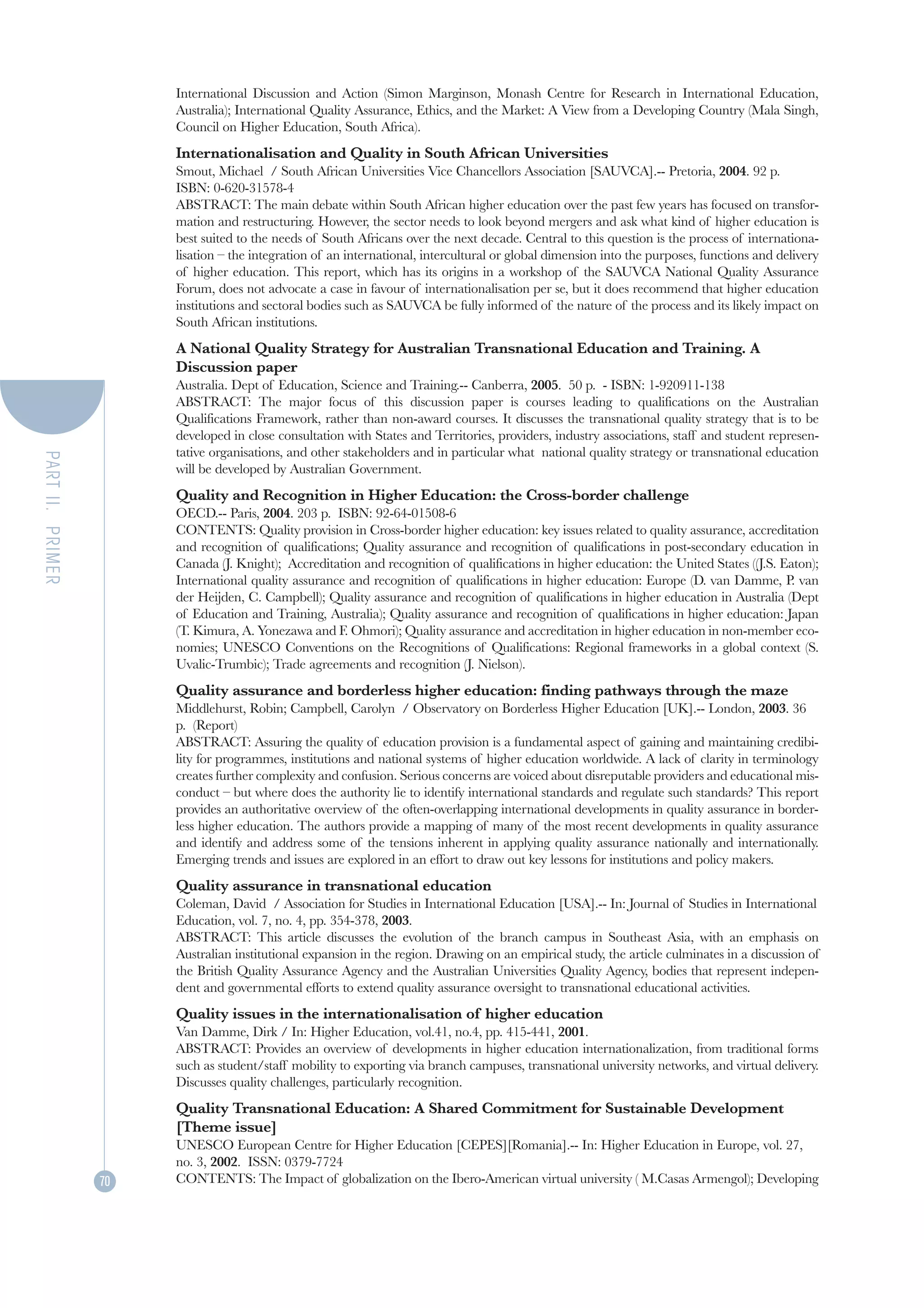 International Discussion and Action (Simon Marginson, Monash Centre for Research in International Education,
                       Australia); International Quality Assurance, Ethics, and the Market: A View from a Developing Country (Mala Singh,
                       Council on Higher Education, South Africa).
                       Internationalisation and Quality in South African Universities
                       Smout, Michael / South African Universities Vice Chancellors Association [SAUVCA].-- Pretoria, 2004. 92 p.
                       ISBN: 0-620-31578-4
                       ABSTRACT: The main debate within South African higher education over the past few years has focused on transfor-
                       mation and restructuring. However, the sector needs to look beyond mergers and ask what kind of higher education is
                       best suited to the needs of South Africans over the next decade. Central to this question is the process of internationa-
                       lisation – the integration of an international, intercultural or global dimension into the purposes, functions and delivery
                       of higher education. This report, which has its origins in a workshop of the SAUVCA National Quality Assurance
                       Forum, does not advocate a case in favour of internationalisation per se, but it does recommend that higher education
                       institutions and sectoral bodies such as SAUVCA be fully informed of the nature of the process and its likely impact on
                       South African institutions.
                       A National Quality Strategy for Australian Transnational Education and Training. A
                       Discussion paper
                       Australia. Dept of Education, Science and Training.-- Canberra, 2005. 50 p. - ISBN: 1-920911-138
                       ABSTRACT: The major focus of this discussion paper is courses leading to qualifications on the Australian
                       Qualifications Framework, rather than non-award courses. It discusses the transnational quality strategy that is to be
                       developed in close consultation with States and Territories, providers, industry associations, staff and student represen-
                       tative organisations, and other stakeholders and in particular what national quality strategy or transnational education
PART II. PRIMER




                       will be developed by Australian Government.
                       Quality and Recognition in Higher Education: the Cross-border challenge
                       OECD.-- Paris, 2004. 203 p. ISBN: 92-64-01508-6
                       CONTENTS: Quality provision in Cross-border higher education: key issues related to quality assurance, accreditation
                       and recognition of qualifications; Quality assurance and recognition of qualifications in post-secondary education in
                       Canada (J. Knight); Accreditation and recognition of qualifications in higher education: the United States ((J.S. Eaton);
                       International quality assurance and recognition of qualifications in higher education: Europe (D. van Damme, P. van
                       der Heijden, C. Campbell); Quality assurance and recognition of qualifications in higher education in Australia (Dept
                       of Education and Training, Australia); Quality assurance and recognition of qualifications in higher education: Japan
                       (T. Kimura, A. Yonezawa and F. Ohmori); Quality assurance and accreditation in higher education in non-member eco-
                       nomies; UNESCO Conventions on the Recognitions of Qualifications: Regional frameworks in a global context (S.
                       Uvalic-Trumbic); Trade agreements and recognition (J. Nielson).
                       Quality assurance and borderless higher education: finding pathways through the maze
                       Middlehurst, Robin; Campbell, Carolyn / Observatory on Borderless Higher Education [UK].-- London, 2003. 36
                       p. (Report)
                       ABSTRACT: Assuring the quality of education provision is a fundamental aspect of gaining and maintaining credibi-
                       lity for programmes, institutions and national systems of higher education worldwide. A lack of clarity in terminology
                       creates further complexity and confusion. Serious concerns are voiced about disreputable providers and educational mis-
                       conduct – but where does the authority lie to identify international standards and regulate such standards? This report
                       provides an authoritative overview of the often-overlapping international developments in quality assurance in border-
                       less higher education. The authors provide a mapping of many of the most recent developments in quality assurance
                       and identify and address some of the tensions inherent in applying quality assurance nationally and internationally.
                       Emerging trends and issues are explored in an effort to draw out key lessons for institutions and policy makers.
                       Quality assurance in transnational education
                       Coleman, David / Association for Studies in International Education [USA].-- In: Journal of Studies in International
                       Education, vol. 7, no. 4, pp. 354-378, 2003.
                       ABSTRACT: This article discusses the evolution of the branch campus in Southeast Asia, with an emphasis on
                       Australian institutional expansion in the region. Drawing on an empirical study, the article culminates in a discussion of
                       the British Quality Assurance Agency and the Australian Universities Quality Agency, bodies that represent indepen-
                       dent and governmental efforts to extend quality assurance oversight to transnational educational activities.
                       Quality issues in the internationalisation of higher education
                       Van Damme, Dirk / In: Higher Education, vol.41, no.4, pp. 415-441, 2001.
                       ABSTRACT: Provides an overview of developments in higher education internationalization, from traditional forms
                       such as student/staff mobility to exporting via branch campuses, transnational university networks, and virtual delivery.
                       Discusses quality challenges, particularly recognition.
                       Quality Transnational Education: A Shared Commitment for Sustainable Development
                       [Theme issue]
                       UNESCO European Centre for Higher Education [CEPES][Romania].-- In: Higher Education in Europe, vol. 27,
                       no. 3, 2002. ISSN: 0379-7724
                  70   CONTENTS: The Impact of globalization on the Ibero-American virtual university ( M.Casas Armengol); Developing
 