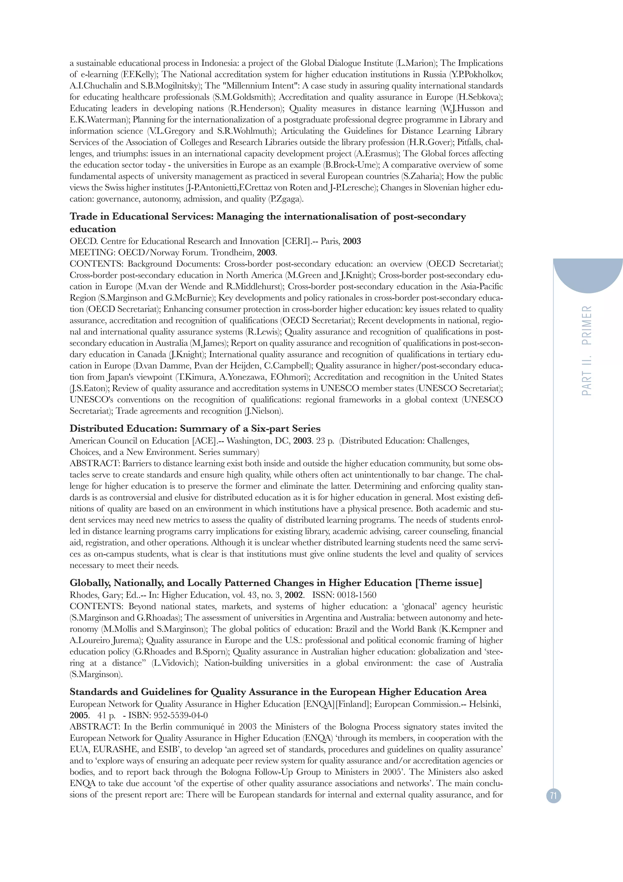 a sustainable educational process in Indonesia: a project of the Global Dialogue Institute (L.Marion); The Implications
of e-learning (F.F.Kelly); The National accreditation system for higher education institutions in Russia (Y.P.Pokholkov,
A.I.Chuchalin and S.B.Mogilnitsky); The "Millennium Intent": A case study in assuring quality international standards
for educating healthcare professionals (S.M.Goldsmith); Accreditation and quality assurance in Europe (H.Sebkova);
Educating leaders in developing nations (R.Henderson); Quality measures in distance learning (W.J.Husson and
E.K.Waterman); Planning for the internationalization of a postgraduate professional degree programme in Library and
information science (V  .L.Gregory and S.R.Wohlmuth); Articulating the Guidelines for Distance Learning Library
Services of the Association of Colleges and Research Libraries outside the library profession (H.R.Gover); Pitfalls, chal-
lenges, and triumphs: issues in an international capacity development project (A.Erasmus); The Global forces affecting
the education sector today - the universities in Europe as an example (B.Brock-Ume); A comparative overview of some
fundamental aspects of university management as practiced in several European countries (S.Zaharia); How the public
views the Swiss higher institutes (J-P.Antonietti,F.Crettaz von Roten and J-P.Leresche); Changes in Slovenian higher edu-
cation: governance, autonomy, admission, and quality (P.Zgaga).
Trade in Educational Services: Managing the internationalisation of post-secondary
education
OECD. Centre for Educational Research and Innovation [CERI].-- Paris, 2003
MEETING: OECD/Norway Forum. Trondheim, 2003.
CONTENTS: Background Documents: Cross-border post-secondary education: an overview (OECD Secretariat);
Cross-border post-secondary education in North America (M.Green and J.Knight); Cross-border post-secondary edu-
cation in Europe (M.van der Wende and R.Middlehurst); Cross-border post-secondary education in the Asia-Pacific
Region (S.Marginson and G.McBurnie); Key developments and policy rationales in cross-border post-secondary educa-
tion (OECD Secretariat); Enhancing consumer protection in cross-border higher education: key issues related to quality




                                                                                                                                     PART II. PRIMER
assurance, accreditation and recognition of qualifications (OECD Secretariat); Recent developments in national, regio-
nal and international quality assurance systems (R.Lewis); Quality assurance and recognition of qualifications in post-
secondary education in Australia (M.James); Report on quality assurance and recognition of qualifications in post-secon-
dary education in Canada (J.Knight); International quality assurance and recognition of qualifications in tertiary edu-
cation in Europe (D.van Damme, P.van der Heijden, C.Campbell); Quality assurance in higher/post-secondary educa-
tion from Japan's viewpoint (T.Kimura, A.Yonezawa, F.Ohmori); Accreditation and recognition in the United States
(J.S.Eaton); Review of quality assurance and accreditation systems in UNESCO member states (UNESCO Secretariat);
UNESCO's conventions on the recognition of qualifications: regional frameworks in a global context (UNESCO
Secretariat); Trade agreements and recognition (J.Nielson).
Distributed Education: Summary of a Six-part Series
American Council on Education [ACE].-- Washington, DC, 2003. 23 p. (Distributed Education: Challenges,
Choices, and a New Environment. Series summary)
ABSTRACT: Barriers to distance learning exist both inside and outside the higher education community, but some obs-
tacles serve to create standards and ensure high quality, while others often act unintentionally to bar change. The chal-
lenge for higher education is to preserve the former and eliminate the latter. Determining and enforcing quality stan-
dards is as controversial and elusive for distributed education as it is for higher education in general. Most existing defi-
nitions of quality are based on an environment in which institutions have a physical presence. Both academic and stu-
dent services may need new metrics to assess the quality of distributed learning programs. The needs of students enrol-
led in distance learning programs carry implications for existing library, academic advising, career counseling, financial
aid, registration, and other operations. Although it is unclear whether distributed learning students need the same servi-
ces as on-campus students, what is clear is that institutions must give online students the level and quality of services
necessary to meet their needs.
Globally, Nationally, and Locally Patterned Changes in Higher Education [Theme issue]
Rhodes, Gary; Ed..-- In: Higher Education, vol. 43, no. 3, 2002. ISSN: 0018-1560
CONTENTS: Beyond national states, markets, and systems of higher education: a ‘glonacal’ agency heuristic
(S.Marginson and G.Rhoadas); The assessment of universities in Argentina and Australia: between autonomy and hete-
ronomy (M.Mollis and S.Marginson); The global politics of education: Brazil and the World Bank (K.Kempner and
A.Loureiro Jurema); Quality assurance in Europe and the U.S.: professional and political economic framing of higher
education policy (G.Rhoades and B.Sporn); Quality assurance in Australian higher education: globalization and ‘stee-
ring at a distance” (L.Vidovich); Nation-building universities in a global environment: the case of Australia
(S.Marginson).
Standards and Guidelines for Quality Assurance in the European Higher Education Area
European Network for Quality Assurance in Higher Education [ENQA][Finland]; European Commission.-- Helsinki,
2005. 41 p. - ISBN: 952-5539-04-0
ABSTRACT: In the Berlin communiqué in 2003 the Ministers of the Bologna Process signatory states invited the
European Network for Quality Assurance in Higher Education (ENQA) ‘through its members, in cooperation with the
EUA, EURASHE, and ESIB’, to develop ‘an agreed set of standards, procedures and guidelines on quality assurance’
and to ‘explore ways of ensuring an adequate peer review system for quality assurance and/or accreditation agencies or
bodies, and to report back through the Bologna Follow-Up Group to Ministers in 2005’. The Ministers also asked
ENQA to take due account ‘of the expertise of other quality assurance associations and networks’. The main conclu-
sions of the present report are: There will be European standards for internal and external quality assurance, and for          71
 