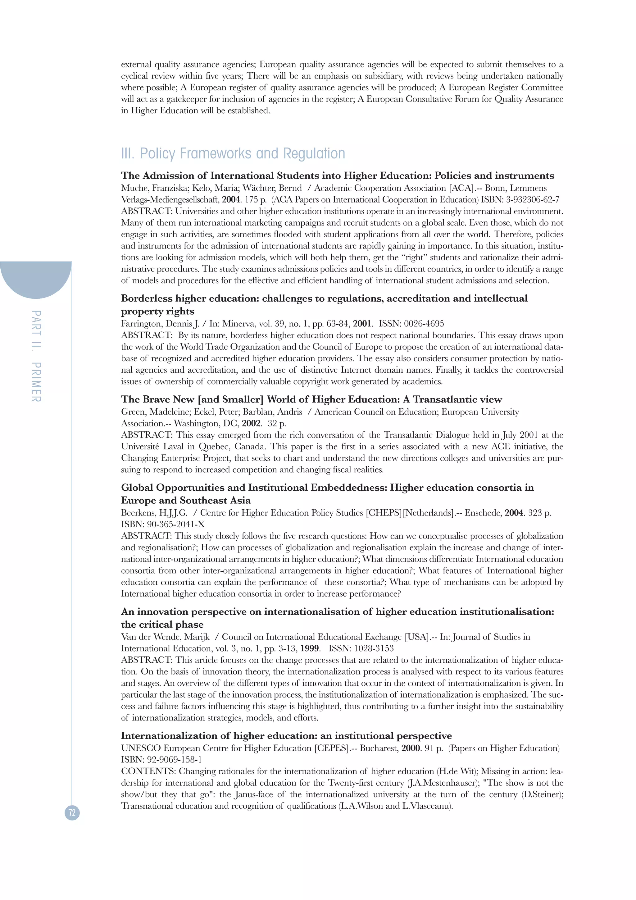 external quality assurance agencies; European quality assurance agencies will be expected to submit themselves to a
                       cyclical review within five years; There will be an emphasis on subsidiary, with reviews being undertaken nationally
                       where possible; A European register of quality assurance agencies will be produced; A European Register Committee
                       will act as a gatekeeper for inclusion of agencies in the register; A European Consultative Forum for Quality Assurance
                       in Higher Education will be established.



                       III. Policy Frameworks and Regulation
                       The Admission of International Students into Higher Education: Policies and instruments
                       Muche, Franziska; Kelo, Maria; Wächter, Bernd / Academic Cooperation Association [ACA].-- Bonn, Lemmens
                       Verlags-Mediengesellschaft, 2004. 175 p. (ACA Papers on International Cooperation in Education) ISBN: 3-932306-62-7
                       ABSTRACT: Universities and other higher education institutions operate in an increasingly international environment.
                       Many of them run international marketing campaigns and recruit students on a global scale. Even those, which do not
                       engage in such activities, are sometimes flooded with student applications from all over the world. Therefore, policies
                       and instruments for the admission of international students are rapidly gaining in importance. In this situation, institu-
                       tions are looking for admission models, which will both help them, get the “right” students and rationalize their admi-
                       nistrative procedures. The study examines admissions policies and tools in different countries, in order to identify a range
                       of models and procedures for the effective and efficient handling of international student admissions and selection.
                       Borderless higher education: challenges to regulations, accreditation and intellectual
                       property rights
PART II. PRIMER




                       Farrington, Dennis J. / In: Minerva, vol. 39, no. 1, pp. 63-84, 2001. ISSN: 0026-4695
                       ABSTRACT: By its nature, borderless higher education does not respect national boundaries. This essay draws upon
                       the work of the World Trade Organization and the Council of Europe to propose the creation of an international data-
                       base of recognized and accredited higher education providers. The essay also considers consumer protection by natio-
                       nal agencies and accreditation, and the use of distinctive Internet domain names. Finally, it tackles the controversial
                       issues of ownership of commercially valuable copyright work generated by academics.
                       The Brave New [and Smaller] World of Higher Education: A Transatlantic view
                       Green, Madeleine; Eckel, Peter; Barblan, Andris / American Council on Education; European University
                       Association.-- Washington, DC, 2002. 32 p.
                       ABSTRACT: This essay emerged from the rich conversation of the Transatlantic Dialogue held in July 2001 at the
                       Université Laval in Quebec, Canada. This paper is the first in a series associated with a new ACE initiative, the
                       Changing Enterprise Project, that seeks to chart and understand the new directions colleges and universities are pur-
                       suing to respond to increased competition and changing fiscal realities.
                       Global Opportunities and Institutional Embeddedness: Higher education consortia in
                       Europe and Southeast Asia
                       Beerkens, H.J.J.G. / Centre for Higher Education Policy Studies [CHEPS][Netherlands].-- Enschede, 2004. 323 p.
                       ISBN: 90-365-2041-X
                       ABSTRACT: This study closely follows the five research questions: How can we conceptualise processes of globalization
                       and regionalisation?; How can processes of globalization and regionalisation explain the increase and change of inter-
                       national inter-organizational arrangements in higher education?; What dimensions differentiate International education
                       consortia from other inter-organizational arrangements in higher education?; What features of International higher
                       education consortia can explain the performance of these consortia?; What type of mechanisms can be adopted by
                       International higher education consortia in order to increase performance?
                       An innovation perspective on internationalisation of higher education institutionalisation:
                       the critical phase
                       Van der Wende, Marijk / Council on International Educational Exchange [USA].-- In: Journal of Studies in
                       International Education, vol. 3, no. 1, pp. 3-13, 1999. ISSN: 1028-3153
                       ABSTRACT: This article focuses on the change processes that are related to the internationalization of higher educa-
                       tion. On the basis of innovation theory, the internationalization process is analysed with respect to its various features
                       and stages. An overview of the different types of innovation that occur in the context of internationalization is given. In
                       particular the last stage of the innovation process, the institutionalization of internationalization is emphasized. The suc-
                       cess and failure factors influencing this stage is highlighted, thus contributing to a further insight into the sustainability
                       of internationalization strategies, models, and efforts.
                       Internationalization of higher education: an institutional perspective
                       UNESCO European Centre for Higher Education [CEPES].-- Bucharest, 2000. 91 p. (Papers on Higher Education)
                       ISBN: 92-9069-158-1
                       CONTENTS: Changing rationales for the internationalization of higher education (H.de Wit); Missing in action: lea-
                       dership for international and global education for the Twenty-first century (J.A.Mestenhauser); "The show is not the
                       show/but they that go": the Janus-face of the internationalized university at the turn of the century (D.Steiner);
                       Transnational education and recognition of qualifications (L.A.Wilson and L.Vlasceanu).
                  72
 