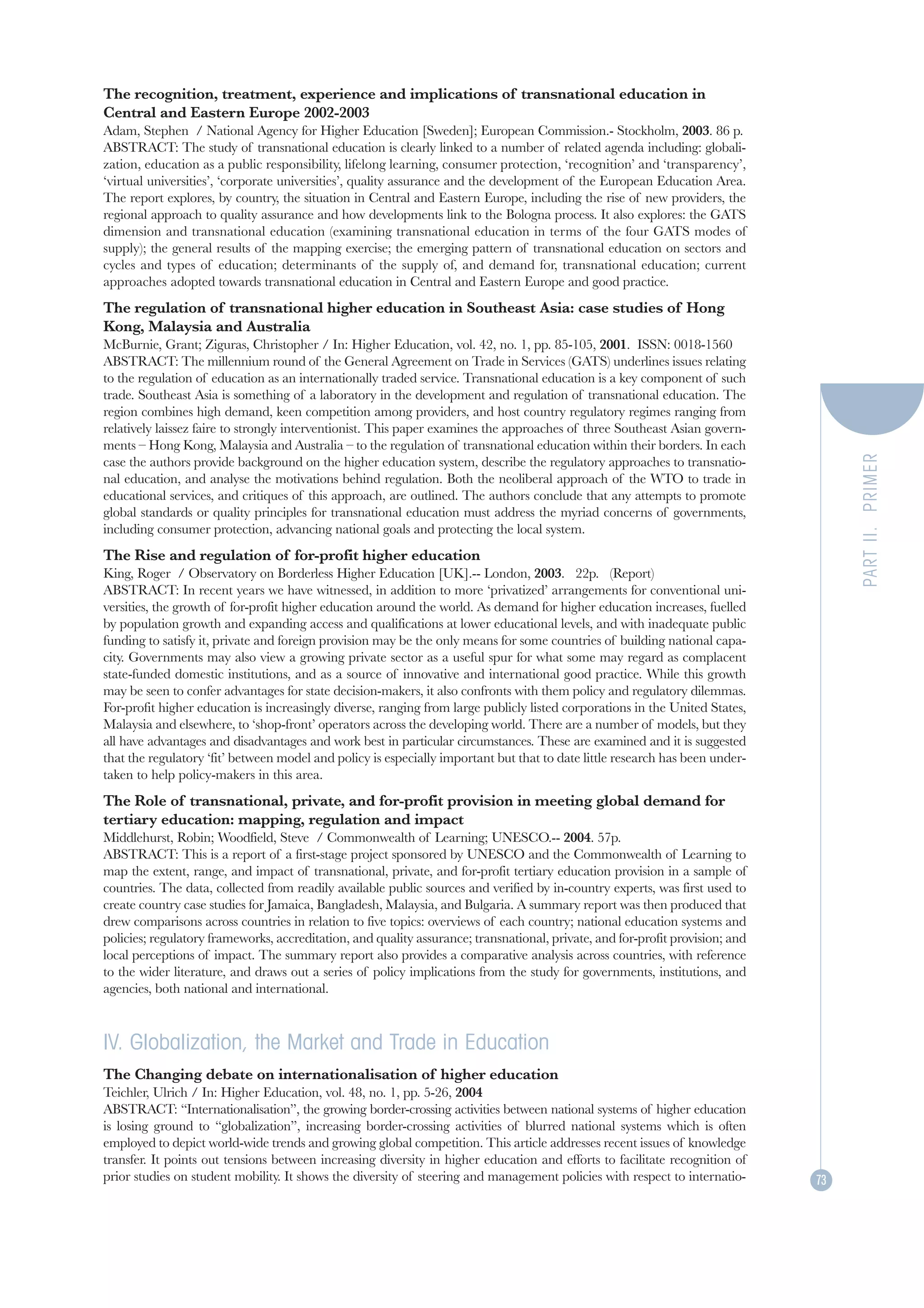 The recognition, treatment, experience and implications of transnational education in
Central and Eastern Europe 2002-2003
Adam, Stephen / National Agency for Higher Education [Sweden]; European Commission.- Stockholm, 2003. 86 p.
ABSTRACT: The study of transnational education is clearly linked to a number of related agenda including: globali-
zation, education as a public responsibility, lifelong learning, consumer protection, ‘recognition’ and ‘transparency’,
‘virtual universities’, ‘corporate universities’, quality assurance and the development of the European Education Area.
The report explores, by country, the situation in Central and Eastern Europe, including the rise of new providers, the
regional approach to quality assurance and how developments link to the Bologna process. It also explores: the GATS
dimension and transnational education (examining transnational education in terms of the four GATS modes of
supply); the general results of the mapping exercise; the emerging pattern of transnational education on sectors and
cycles and types of education; determinants of the supply of, and demand for, transnational education; current
approaches adopted towards transnational education in Central and Eastern Europe and good practice.
The regulation of transnational higher education in Southeast Asia: case studies of Hong
Kong, Malaysia and Australia
McBurnie, Grant; Ziguras, Christopher / In: Higher Education, vol. 42, no. 1, pp. 85-105, 2001. ISSN: 0018-1560
ABSTRACT: The millennium round of the General Agreement on Trade in Services (GATS) underlines issues relating
to the regulation of education as an internationally traded service. Transnational education is a key component of such
trade. Southeast Asia is something of a laboratory in the development and regulation of transnational education. The
region combines high demand, keen competition among providers, and host country regulatory regimes ranging from
relatively laissez faire to strongly interventionist. This paper examines the approaches of three Southeast Asian govern-
ments – Hong Kong, Malaysia and Australia – to the regulation of transnational education within their borders. In each




                                                                                                                                    PART II. PRIMER
case the authors provide background on the higher education system, describe the regulatory approaches to transnatio-
nal education, and analyse the motivations behind regulation. Both the neoliberal approach of the WTO to trade in
educational services, and critiques of this approach, are outlined. The authors conclude that any attempts to promote
global standards or quality principles for transnational education must address the myriad concerns of governments,
including consumer protection, advancing national goals and protecting the local system.
The Rise and regulation of for-profit higher education
King, Roger / Observatory on Borderless Higher Education [UK].-- London, 2003. 22p. (Report)
ABSTRACT: In recent years we have witnessed, in addition to more ‘privatized’ arrangements for conventional uni-
versities, the growth of for-profit higher education around the world. As demand for higher education increases, fuelled
by population growth and expanding access and qualifications at lower educational levels, and with inadequate public
funding to satisfy it, private and foreign provision may be the only means for some countries of building national capa-
city. Governments may also view a growing private sector as a useful spur for what some may regard as complacent
state-funded domestic institutions, and as a source of innovative and international good practice. While this growth
may be seen to confer advantages for state decision-makers, it also confronts with them policy and regulatory dilemmas.
For-profit higher education is increasingly diverse, ranging from large publicly listed corporations in the United States,
Malaysia and elsewhere, to ‘shop-front’ operators across the developing world. There are a number of models, but they
all have advantages and disadvantages and work best in particular circumstances. These are examined and it is suggested
that the regulatory ‘fit’ between model and policy is especially important but that to date little research has been under-
taken to help policy-makers in this area.
The Role of transnational, private, and for-profit provision in meeting global demand for
tertiary education: mapping, regulation and impact
Middlehurst, Robin; Woodfield, Steve / Commonwealth of Learning; UNESCO.-- 2004. 57p.
ABSTRACT: This is a report of a first-stage project sponsored by UNESCO and the Commonwealth of Learning to
map the extent, range, and impact of transnational, private, and for-profit tertiary education provision in a sample of
countries. The data, collected from readily available public sources and verified by in-country experts, was first used to
create country case studies for Jamaica, Bangladesh, Malaysia, and Bulgaria. A summary report was then produced that
drew comparisons across countries in relation to five topics: overviews of each country; national education systems and
policies; regulatory frameworks, accreditation, and quality assurance; transnational, private, and for-profit provision; and
local perceptions of impact. The summary report also provides a comparative analysis across countries, with reference
to the wider literature, and draws out a series of policy implications from the study for governments, institutions, and
agencies, both national and international.



IV. Globalization, the Market and Trade in Education
The Changing debate on internationalisation of higher education
Teichler, Ulrich / In: Higher Education, vol. 48, no. 1, pp. 5-26, 2004
ABSTRACT: “Internationalisation”, the growing border-crossing activities between national systems of higher education
is losing ground to “globalization”, increasing border-crossing activities of blurred national systems which is often
employed to depict world-wide trends and growing global competition. This article addresses recent issues of knowledge
transfer. It points out tensions between increasing diversity in higher education and efforts to facilitate recognition of
prior studies on student mobility. It shows the diversity of steering and management policies with respect to internatio-      73
 