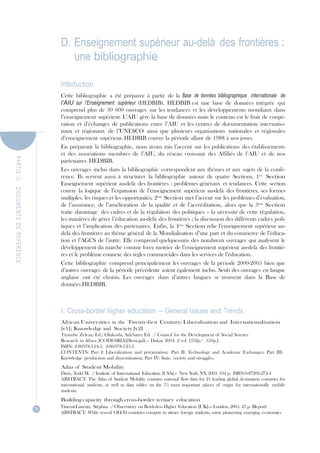 PA R TIE  II.   DOCUMENTS  DE  REFERENCE D. Enseignement supérieur au-delà des frontières :<br />une bibliographie<br />Intoduction<br />Cette bibliographie a été préparée à partir de la Base  de données bibliographique   internationale  de l’AIU sur  l’Enseignement  supérieur (HEDBIB). HEDBIB est une base de données intégrée qui comprend plus de 30 000 ouvrages sur les tendances et les développements mondiaux dans l’enseignement supérieur. L’AIU gère la base de données mais le contenu est le fruit de coopé- ration et d’échanges de publications entre l’AIU et les centres de documentation internatio- naux et régionaux  de l’UNESCO ainsi que plusieurs organisations  nationales et régionales d’enseignement supérieur. HEDBIB couvre la période allant de 1988 à nos jours.<br />En préparant la bibliographie, nous avons mis l’accent sur les publications des établissements et des associations membres de l’AIU, du réseau croissant des Affiliés de l’AIU et de nos partenaires HEDBIB.<br />Les ouvrages inclus dans la bibliographie correspondent aux thèmes et aux sujets de la confé- rence. Ils servent aussi à structurer la bibliographie autour de quatre Sections. 1ère   Section Enseignement supérieur au-delà des frontières : problèmes généraux et tendances. Cette section couvre la logique de l’expansion de l’enseignement supérieur au-delà des frontières, ses formes multiples, les risques et les opportunités. 2ème  Section met l’accent sur les problèmes d’évaluation, de l’assurance, de l’amélioration de la qualité et de l’accréditation, alors que la 3ème  Section traite davantage  des cadres et de la régulation des politiques – la nécessité de cette régulation, les manières de gérer l’éducation au-delà des frontières ; la discussion des différents cadres poli- tiques et l’implication des partenaires. Enfin, la 4ème  Section relie l’enseignement supérieur au- delà des frontières au thème général de la Mondialisation d’une part et du commerce de l’éduca- tion et l’AGCS de l’autre. Elle comprend quelques-uns des nombreux ouvrages qui analysent le développement du marché comme force motrice de l’enseignement supérieur au-delà des frontiè- res et le problème connexe des règles commerciales dans les services de l’éducation.<br />Cette bibliographie comprend principalement les ouvrages de la période 2000-2005 bien que d’autres ouvrages de la période précédente soient également inclus. Seuls des ouvrages en langue anglaise  ont été choisis. Les ouvrages  dans d’autres  langues  se trouvent  dans la  Base de données HEDBIB.<br />I. Cross-border higher education – General Issues and Trends<br />African Universities in the Twenty-first Century: Liberalisation and  Internationalisation<br />[v1]; Knowledge and  Society [v2]<br />Tiyambe Zeleza; Ed.; Olukoshi, Adebayo; Ed.  / Council for the Development of Social Science<br />Research in Africa [CODESRIA][Senegal].-- Dakar, 2004. 2 vol. [332p.+  350p.]. ISBN: 2-86978-124-5;  2-86978-125-3<br />CONTENTS: Part I: Liberalization  and privatization;  Part II: Technology and Academic Exchanges;  Part III: Knowledge production and dissemination; Part IV: State, society and struggles.<br />Atlas of Student Mobility<br />Davis, Todd M.  / Institute of International Education [USA].-- New York, NY, 2003. 104 p. ISBN:0-87206-272-4<br />ABSTRACT: The Atlas of Student Mobility contains national flow data for 21 leading global destination countries for international  students, as well as data tables on the 75 most important  places of  origin for internationally  mobile students.<br />Building capacity through cross-border tertiary education<br />70 Vincent-Lancrin, Stéphan  / Observatory on Borderless Higher Education [UK].-- London, 2005. 23 p. (Report) ABSTRACT: While several OECD countries compete to attract foreign students, some pioneering emerging economies<br />PA R TIE  II.   DOCUMENTS  DE  REFERENCE show that an innovative strategy for the import of cross-border education can form part of a national strategy for capacity building. Could this be a suitable model for developing countries to build capacity intertiary education, and more generally, to enhance economic development? This paper argues that this is the case: using cross-border education to build capacity could be an effective strategy, especially when it is accompanied by appropriate policies and regulatory frameworks. Once an overall strategy for capacity building in education is in place as part of a national capacity building strategy, countries should examine how tertiary (and more broadly post-secondary) education fits into this. A subsequent question concerns whether cross-border tertiary education could play a role in achieving the objectives of this strategy, and, if so, which. This paper does not offer definitive answers, as these issues are closely connected to the local context of each country. However, possible answers are explored and an attempt to illustrate the mechanisms that may link cross-border education to capacity building are made.<br />The changing face  of transnational education: moving education-not learners [Theme issue] (Le Visage changeant de l'enseignement transnational: délocalisation de l'enseignement et non pas des apprenants)<br />UNESCO European Centre for Higher Education [CEPES][Romania].-- In: Higher Education in Europe, vol. 24, no. 2, 1999.  ISSN: 0379-7724<br />CONTENTS: I. Crisis and Opportunity in Transnational Education -- The disintegration of industry (L.Chipman);<br />Diverting a crisis in global human and economic development: a new transnational model for lifelong continuous lear- ning and personal knowledge management (L.R.Alley); The accelerating speed of change and its impact on education (G.R.Jones); Changes in the Singapore University student demand since the currency crash (M.A.Patton); Assuring qua- lity distance learning programmes: the emergence of a new faculty (A.R.Savage); Transnational factors influencing the establishment of educational standards for professional licensure (J.A.Mirone); Transnational education - competition or complementary: the case of Hong Kong (N.J.French) II. Economics, Culture, Politics, and Transnational Education -- Culture and politics (H.M.Fulbright); Distance education for indigenous minorities in developing communities (M.Valadian); The value of a Core Business in Vietnam: 1993-1998 (J.Pidgeon and P. Di Virgilio); III. Innovation and Transnational Education -- Global education: thinking creatively (D.G.Oblinger); Academic integrity in electronic uni- versities of the new millennium: a practitioner's perspective (C.Gray and G.Salmon); Embarking on an educational jour- ney - the establishment of  the first foreign full university  campus in Malaysia  under the 1996 education acts:  a Malaysian-Australian case study (M.Banks and G.McBurnie); Compulsory schooling - the critical dimension to work and learning in the new millennium (D.Mannix); A new model for the new media-international  university: the univer- sity of the Web (P.Pease); Marketing theory and practice on-line: a development towards international collaboration (F.Farrelly, S.Joy and S.Luxton); IV. Transnational Education and the Quality Imperative -- Managing quality assurance in higher education: a Scottish example (G.Gordon); Graduate capabilities: a framework for assessing course quality (G.Hart, J.Bowden and J.Watters); Quality faculty: the key to ensuring successful transnational education offerings in Southeast Asia (H.L.Patton).<br />Cross-border higher education: an analysis of current trends, policy strategies and future scenarios<br />Larsen, Kurt; Momii, Keiko; Vincent-Lancrin, Stéphan  / Observatory on Borderless Higher Education [UK].-- London, 2004. 20 p.  (Report)<br />ABSTRACT: Cross-border higher education has increased over the last two decades. What might the area of cross-bor-<br />der higher education look like 10 to 20 years from now? This paper analyses trends in different forms of cross-border higher education: student mobility and programme and institution mobility. It describes four policy approaches to cross- border higher education: mutual understanding; skilled migration; revenue-generating; and capacity building. It also dis- cusses the policy instruments that countries use to implement these approaches. Finally, it presents three future scenarios for cross-border higher education: the Status quo scenario; the Competition scenario; and the Emerging economies sce- nario. These scenarios could stimulate debates within the higher education community about the preferred direction on cross-border higher education.<br />The Frontiers of Borderless Education [Theme issue]<br />Middlehurst, Robin; Ed..-- In: Minerva, vol. 39, no. 1, 2001.  ISSN: 0026-4695<br />CONTENTS: University challenges: borderless higher education, today and tomorrow (R.Middlehurst); Borderless higher education in continental Europe (J.L.Davies); Markets for ‘Borderless education’ (J.Fielden); Borderless higher education: challenges to regulation, accreditation and intellectual property rights (D.J.Farrington); Managing the chan- ging nature of teaching and learning (S.Bjarnason); The Coming challenge: private competition in English higher edu- cation (R.Garret); Higher education as a business: lessons from the corporate world (Y.Ryan).<br />Global Student Mobility 2025: Forecasts of the global demand for international higher education<br />Böhm, A.; Davis, D.; Meares, D.; Pearce, D. / IDP Education Australia.-- Sydney, 2002.<br />115 p. – ISBN: 0-86403-044-4<br />ABSTRACT: IDP predicts a four-fold increase in the demand for international higher education worldwide by 2025. The key source markets will change - five of the current leading markets will no longer be in the top ten by 2025. How will destination countries and institutions respond to a massive surge in demand? To what extent is higher education pre- pared for the opportunities and implications of this?<br />Global Student Mobility: Analysis of global competition and  market share<br />Böhm, Anthony; Meares, Denis; Pearce, David; Follari, Marcelo; Hewett, Andrew  / IDP Education Australia.--<br />71<br />PA R TIE  II.   DOCUMENTS  DE  REFERENCE Sydney, 2003. 131 p.  ISBN: 0-86403-053-3<br />ABSTRACT: If the perception of the quality of US education increases in Asia, what will be the impact on Australia's share of the global demand for international higher education? How do affordability, lifestyle and education accessibi- lity impact on Australia's market share? To answer these questions, IDP Education Australia has developed the world's first discrete choice model for forecasting the market share of the major English speaking destination countries for inter- national students.<br />Higher education and  the Nation-State: the international dimension of higher education Huisman, Jeroen; Ed.; Maassen, Peter; Ed.; Neave, Guy; Ed.  / International Association of Universities.-- Oxford, Pergamon.  IAU Press, 2001.   237 p.   (Issues in Higher Education) - ISBN: 0080427901<br />CONTENTS: Europe: the pioneer or the exception. (J.Huisman,P.Maassen and G.Neave); The European dimension in higher education: an excursion into the modern use of historical analogues (G.Neave); The Changing context of coor- dination in higher education: the Federal-state experience in the United States (D.D.Dill); The Role and position of research and doctoral training in the European Union (A.Ruberti); Higher education in the process of European inte- gration,  globalizing  economies and mobility of  students and staff  (A.Amaral); 'Our'  Colleges of  Post-compulsory Education: observations on a Subdued debate (F.van Wieringen); The Higher education policy of the European Union: with or against the Member States? (K.De Wit and J.Verhoeven).<br />Higher Education in a Changing Environment: Internationalisation of higher education policy in Europe<br />Wächter, Bernd; Ed.  / Academic Cooperation Association [ACA].-- Bonn, Lemmens, 2004. 111 p.  (ACA Papers on<br />International Cooperation in Education) ISBN: 3-932306-55-4<br />CONTENTS: From regional integration  to global outreach. The education policies of the European Commission (D.Coyne); Internationalisation in the age of globalisation: competition or cooperation? (P.Scott); Outlooks for the inter- national higher education community in constructing the global knowledge society (D.Van Damme); The many faces of knowledge transfer and mobility (U.Teichler); Internationalisation at home (H.Teekens); Development cooperation: yes- terday's paradigm? (U.Lie); The love of quality assurance: academic masochism as a way of life? (T.Kälvemark); Lifelong learning: old wine in new bottles? (B.Dylander); Transnational education - an overrated phenomenon? (A.Szucs); It is not a pond (A.E Goodman); Internationalisation as seen from quot;
downunderquot;
 (L.Hyam).<br />Internationalisation and  Trade in Higher Education: Opportunities and  challenges<br />OECD.-- Paris, 2004. 317 p.  ISBN: 92-64-01504-3<br />ABSTRACT: This book provides an fairly comprehensive overview of what cross-border higher education stands for and of the challenges and dangers that it can entail.   It presents Cross-border post-secondary education in North America, Europe and the Asia-Pacific region.  Key developments and policy rationales in cross-border post-secondary education are described and implications of recent developments for access and equity, cost and funding, quality and capacity building are further analysed.<br />Internationalisation of Indian Higher Education<br />Powar, K.B.; Ed.  / Association of Indian Universities.-- New Delhi, 2001. 200 p.  ISBN: 81-7520-066-9<br />MEETING: Roundtable. Mysore, 2001.<br />ABSTRACT: An important development of the nineties of the last century has been the large-scale internationaliza- tion of higher education. This has taken three forms: the incoming of foreign students, the development of institutional linkages, and the ‘export of education’ through franchise or distance education programmes. India, unfortunately, has been slow to respond to the challenges of   internationalization.  The Association of Indian Universities organised a Roundtable to discuss the different issues related to the Internationalisation  of Indian Higher Education. The papers are presented in this publication. The recommendations of the Roundtable are given in the form of a ‘Mysore Statement’.<br />Internationalisation policies: about new trends and  contrasting paradigms<br />Van der Wende, Marijk C.  / International Association of Universities [IAU].--  IN: Higher Education Policy, vol. 14, no. 3, pp. 249-259, 2001 - ISSN: 0952-8733<br />ABSTRACT: The purpose of this publication is to analyze the contrast between the two main paradigms that gear<br />internationalization  processes in higher education internationalization,  competition and cooperation, and to address questions related to the role and position of continental European higher education as compared to that of some Anglo- Saxon countries that are leading in the global higher education market.<br />Internationalization of Higher Education in the United States of America and  Europe: A<br />historical, comparative, and  conceptual analysis<br />De Wit, Hans / Westport, CT and London, Greenwood Press, 2002. 270 p.  (Greenwood Studies in Higher<br />Education)  ISBN: 0-313-32075-6<br />ABSTRACT: Internationalization  of higher education can be defined as the process of integrating  an international/intercultural dimension into the teaching, research, and service functions of the institution. This compre- hensive analysis describes and compares the historical development of the internationalization  of higher education in the United States and Europe, as well as providing a comparative and conceptual analysis of the current situation in the field. The increasingly international focus of higher education is dialectically related to the present globalization and<br />72<br />PA R TIE  II.   DOCUMENTS  DE  REFERENCE regionalization of our societies and markets. As a result, the importance of quality assessment of internationalization strategies has grown, international academic consortia and networks have emerged, and English has been firmly esta- blished as the language of communication in higher education.The combination of historical, comparative, and concep- tual analysis of internationalization  of higher education provides a framework for further research and practice of this important trend in higher education. First, the book describes and compares the historical development of internatio- nalization in higher education in both the United States and Europe. In part two, the political, economic, social/cultu- ral and academic rationales for the internationalization of higher education are described and a critical analysis of the different meanings and definitions, as well as organization models and strategies are provided. In the last section, inter- nationalization of higher education is placed in the context of recent globalization.<br />Internationalization of Higher Education Practices and  Priorities: 2003 IAU survey report<br />Knight, Jane  / International Association of Universities [IAU].-- Paris, 2003. 25 p.  ISBN: 92-9002-171-3<br />ABSTRACT: This report presents the findings of the 2003 IAU Survey on Internationalization. The survey generated an enormous amount of useful information on practices, priorities, issues and trends related to the international dimen- sion of higher education in institutions in 66 countries in every region of the world. Issues and questions raised by res- pondents having important implications for policy and program development at national, regional and international levels are further analysed in the IAU 2005 Survey, which will be published in early 2006.<br />Internationalization of higher education in an era  of globalization: a question of balance Egron-Polak, Eva  / Asociación Mexicana para la Educación Internacional [AMPEI].-- In: Educación Global, no. 7, pp. 157-169, 2003.<br />ABSTRACT: The paper examines some of the current issues surrounding internationalization of higher education star-<br />ting with a brief  discussion of definitions. It highlights  the various ways  in which the International  Association of Universities has addressed the issue of internationalization, and underlines the changing context in which HEIs develop their approaches to internationalization. This context and the importance of internationalization provide the framework within which strategies are being designed and the difficult balancing act that this may entail is also discussed. A num- ber of key challenges and some of the long-term risks facing HEIs are set out.<br />Internationalization of Higher Learning: Concepts, Opportunities, Challenges, Benefits and<br />Issues<br />Association of Universities of Asia and the Pacific [AUAP].-- 2002. 159pp.<br />MEETING: AUAP Learning and Sharing Forum. 9th. Kai Feng, China [Henan U.], 2002.<br />Internationalization remodeled: definition, approaches, and  rationales<br />Knight, Jane  / Association for Studies in International Education [USA].-- In: Journal of Studies in International<br />Education, vol. 8, no. 1, pp. 5-31, 2004.<br />ABSTRACT: The world of higher education and the world in which higher education plays a significant role is chan- ging. The international dimension of higher education is becoming increasingly important, complex, and confusing. It is therefore timely to reexamine and update the conceptual frameworks underpinning the notion of internationalization in light of today’s changes and challenges. The purpose of this article is to study internationalization  at both the insti- tutional and national/sector level. Both levels are important. The national/sector level has an important influence on the international dimension through policy, funding, programs, and regulatory frameworks. Yet it is usually at the insti- tutional level that the real process of internationalization  is taking place. This article analyses the meaning, definition, rationales, and approaches of internationalization  using a bottom-up (institutional) approach and a top-down (natio- nal/sector) approach and examines the dynamic relationship between these two levels. Key policy issues and questions for the future direction of internationalization are identified.<br />Key Trends and  Issues in Cross-border Post-Secondary Education<br />OECD.-- Paris, 2004. 250 p.  ISBN: 9264015043<br />The Multinational University<br />Van Rooijen; Jones, David R.; Adam, Stephen  / European Association for International Education [EAIE].-- Amsterdam, 2003. 50p.  (EAIE Occasional Paper) ISBN: 90-74721-19-2<br />CONTENTS: The emergence of global and multinational universities; The multinational university; Multinational uni-<br />versities and the provision of transnational education in Europe.<br />OECD/US Forum on Trade in Educational Services<br />OECD; World Bank; Center for Quality Assurance in International Education [USA].-- Washington DC, 2002. ISBN: 0970007205<br />On Cooperation and Competition: National and European policies for the internationalisation of higher education<br />Huisman, Jeroen; Ed.; Van der Wende, Marijk; Ed.  / Academic Cooperation Association [ACA].-- Bonn, Lemmens,<br />2004. 280 p.  (ACA Papers on International Cooperation in Education) ISBN: 3-932306-54-6<br />ABSTRACT: This is the second report of the study on Higher Education Institutions' Responses to Europeanisation, Internationalisation and Globalisation. Developing International Activities in a Multi-level Policy Context. quot;
HEIGLOquot;
 is a research project funded by the European Union and coordinated by the Centre for Higher Education Policy Studies, University of Twente. It aims to analyse the dynamic interaction between changing international, European and global<br />73<br />PA R TIE  II.   DOCUMENTS  DE  REFERENCE contexts of higher education. More in particular, it aims to identify and analyse higher education institutions' responses to the challenges of Europeanisation, internationalisation and globalisation and the (supra)national contexts, the orga- nisational settings, and the policies and activities aimed to support these responses.<br />Open doors 2004: report on international educational exchange<br />Institute of International Education [IEE][USA].-- New York, 2004.  96 p.  - ISBN: 0-87206-281-3<br />ABSTRACT: This report provides a comprehensive statistical analysis of academic mobility between the United States and the nations of the world. Open Doors features graphic displays, especially data maps, tables, figures and to-the-point policy-oriented analysis. A complete set of tables in this book is the essential resource for those concerned with the explo- sive growth in the worldwide movement of students around the globe.<br />Opening Up to the Wider World: The External dimension of the Bologna process<br />Muche, Franziska; Ed.  / Academic Cooperation Association [ACA][Belgium].-- Bonn, Lemmens, 2005.  135 p. (ACA Papers on International Cooperation in Education) - ISBN: 3-932306-67-8<br />ABSTRACT: The Bologna Process stands for the European integration process in the field of higher education. The progress achieved so far within the Bologna member states is admirable, however, a concentration on internal processes can only be a first step towards becoming a global actor. The Bologna declaration formulates the objective of enhan- cing the attractiveness of European higher education on a global scale, and this statement has been repeated and refi- ned since 1999. But is the implementation of Bologna really making Europe more attractive and transparent, and if so, how? The present volume addresses these issues. The papers in this publication are based on the presentations delive- red at an ACA conference held in Hamburg, Germany, in 2004.<br />The Virtual Challenge to International Cooperation in Higher Education<br />Wächter, Bernd; Ed.  / Academic Cooperation Association [ACA][Belgium].-- Bonn, Lemmens, 2002. 119 p.  ISBN:<br />3-932306-40-6<br />ABSTRACT: The IT revolution is reshaping higher education. Already, there are predictions of the death of the quot;
brick- and-mortarquot;
 university, soon to be replaced by online quot;
clickquot;
 or quot;
virtualquot;
 institutions. Even if this expectation should turn out to be exaggerated, the IT drive will eventually bring about major changes. One affected area could be the interna- tionalisation of higher education. Will online learning replace traditional international activities in the future, such as study or teaching in another country? And will it be necessary to internationalise the content and format of curricula in the future if students can tap into programmes from all over the globe via the Internet? International experts explored these and related questions in a seminar the Academic Cooperation Association (ACA) and the Norwegian Centre for International University Cooperation (SIU) held in the summer of 2001. This publication presents the seminar's major outcomes.<br />II. Quality Assessment, Assurance, Enhancement and Accreditation<br />The international dimension in quality assessment and  quality assurance<br />Vroeijenstijn, A. I..-- In: Assessment and Evaluation in Higher Education, vol. 24, no. 2, pp. 237-248, 1999.   ISSN:<br />9260-2938<br />ABSTRACT: Many countries are working on the design of an external quality assessment agency for higher education. Such an agency has to fulfill national needs and expectations. However, higher education is as such international in scope. This paper draws attention to the need for internationalization of quality assessment. The national frontiers are too narrow for validating our standards. Looking at the situation in Europe, the author discusses the need for a European dimension and makes a proposal for a European Centre for Substantial Equivalence. In the future a European or inter- national quality hallmark will play an important role in student, staff and employees mobility.<br />International Quality Assurance, Accreditation and  the Recognition of Qualifications in<br />Higher Education quot;
Widening Access to Quality Higher Educationquot;
<br />UNESCO.-- Paris, 2004.<br />MEETING: UNESCO Global Forum. 2nd. Paris, 2004.<br />ABSTRACT: Capacity building in quality assurance, accreditation and the recognition of qualifications: regional inputs towards a UNESCO strategy; Accra Declaration on GATS and the internationalization of higher education in Africa; A Survey on quality assurance systems in Mega-Universities and selected distance teaching institutions; Student quality, literacy and empowerment (P.Naidoo); Final report First Global Forum on Quality Assurance, Accreditation and the Recognition of Qualifications: Recommendations and conclusions; Trade in higher education and GATS basics (Z.Varoglu); Strengthening World Bank support for quality assurance and accreditation in higher education in East Asia and the Pacific (M.Peace Lenn); quot;
Higher education in a globalized societyquot;
. UNESCO Education Sector position paper<br />2003.<br />International quality review: values, opportunities, and  issues<br />Van Damme, Dirk; Marginson, Simon; Singh, Mala  / Council for Higher Education Accreditation [CHEA][USA].-- Washington,DC, 2002.   52 p.   (CHEA Occasional Paper)<br />ABSTACT: This Occasional  Paper brings  together  the three major  papers presented at  the Council  for Higher<br />Education Accreditation’s 2002 International Seminar. These papers explore some of the key issues in international qua-<br />74lity review: Quality Assurance in an International Environment: National and International Interests and Tensions (Dirk<br />PA R TIE  II.   DOCUMENTS  DE  REFERENCE Van Damme, VLIR-Flemish Interuniversity Council, Belgium); Quality Assurance for Distance Learning: Issues for International  Discussion and Action (Simon Marginson,  Monash Centre for Research in International  Education, Australia); International Quality Assurance, Ethics, and the Market: A View from a Developing Country (Mala Singh, Council on Higher Education, South Africa).<br />Internationalisation and  Quality in South African Universities<br />Smout, Michael  / South African Universities Vice Chancellors Association [SAUVCA].--  Pretoria, 2004. 92 p. ISBN: 0-620-31578-4<br />ABSTRACT: The main debate within South African higher education over the past few years has focused on transfor- mation and restructuring. However, the sector needs to look beyond mergers and ask what kind of higher education is best suited to the needs of South Africans over the next decade. Central to this question is the process of internationa- lisation – the integration of an international, intercultural or global dimension into the purposes, functions and delivery of higher education. This report, which has its origins in a workshop of the SAUVCA National Quality Assurance Forum, does not advocate a case in favour of internationalisation per se, but it does recommend that higher education institutions and sectoral bodies such as SAUVCA be fully informed of the nature of the process and its likely impact on South African institutions.<br />A National Quality Strategy for Australian Transnational Education and  Training. A Discussion paper<br />Australia. Dept of Education, Science and Training.--  Canberra, 2005.  50 p.  - ISBN: 1-920911-138<br />ABSTRACT: The major focus of this discussion paper is courses leading to qualifications on the Australian Qualifications Framework, rather than non-award  courses. It discusses the transnational quality strategy that is to be developed in close consultation with States and Territories, providers, industry associations, staff and student represen- tative organisations, and other stakeholders and in particular what  national quality strategy or transnational education will be developed by Australian Government.<br />Quality and  Recognition in Higher Education: the Cross-border challenge<br />OECD.-- Paris, 2004. 203 p.  ISBN: 92-64-01508-6<br />CONTENTS: Quality provision in Cross-border higher education: key issues related to quality assurance, accreditation and recognition of qualifications; Quality assurance and recognition of qualifications in post-secondary education in Canada (J. Knight);  Accreditation and recognition of qualifications in higher education: the United States ((J.S. Eaton); International quality assurance and recognition of qualifications in higher education: Europe (D. van Damme, P. van der Heijden, C. Campbell); Quality assurance and recognition of qualifications in higher education in Australia (Dept of Education and Training, Australia); Quality assurance and recognition of qualifications in higher education: Japan (T. Kimura, A. Yonezawa and F. Ohmori); Quality assurance and accreditation in higher education in non-member eco- nomies; UNESCO Conventions on the Recognitions of Qualifications: Regional frameworks in a global context (S. Uvalic-Trumbic); Trade agreements and recognition (J. Nielson).<br />Quality assurance and  borderless higher education: finding pathways through the maze Middlehurst, Robin; Campbell, Carolyn  / Observatory on Borderless Higher Education [UK].-- London, 2003. 36 p.  (Report)<br />ABSTRACT: Assuring the quality of education provision is a fundamental aspect of gaining and maintaining credibi-<br />lity for programmes, institutions and national systems of higher education worldwide. A lack of clarity in terminology creates further complexity and confusion. Serious concerns are voiced about disreputable providers and educational mis- conduct – but where does the authority lie to identify international standards and regulate such standards? This report provides an authoritative overview of the often-overlapping international developments in quality assurance in border- less higher education. The authors provide a mapping of many of the most recent developments in quality assurance and identify and address some of the tensions inherent in applying quality assurance nationally and internationally. Emerging trends and issues are explored in an effort to draw out key lessons for institutions and policy makers.<br />Quality assurance in transnational education<br />Coleman, David  / Association for Studies in International Education [USA].-- In: Journal of Studies in International<br />Education, vol. 7, no. 4, pp. 354-378, 2003.<br />ABSTRACT: This article discusses the evolution of  the branch  campus in Southeast Asia, with  an emphasis on Australian institutional expansion in the region. Drawing on an empirical study, the article culminates in a discussion of the British Quality Assurance Agency and the Australian Universities Quality Agency, bodies that represent indepen- dent and governmental efforts to extend quality assurance oversight to transnational educational activities.<br />Quality issues in the internationalisation of higher education<br />Van Damme, Dirk / In: Higher Education, vol.41, no.4, pp. 415-441, 2001.<br />ABSTRACT: Provides an overview of developments in higher education internationalization,  from traditional forms such as student/staff mobility to exporting via branch campuses, transnational university networks, and virtual delivery. Discusses quality challenges, particularly recognition.<br />Quality Transnational Education: A Shared Commitment for Sustainable Development<br />[Theme issue]<br />UNESCO European Centre for Higher Education [CEPES][Romania].-- In: Higher Education in Europe, vol. 27,<br />no. 3, 2002.  ISSN: 0379-7724                                                                                                                                                            75<br />PA R TIE  II.   DOCUMENTS  DE  REFERENCE CONTENTS: The Impact of globalization on the Ibero-American virtual university ( M.Casas Armengol); Developing a sustainable educational process in Indonesia: a project of the Global Dialogue Institute (L.Marion); The Implications of e-learning (F.F.Kelly); The National accreditation system for higher education institutions in Russia (Y.P.Pokholkov, A.I.Chuchalin and S.B.Mogilnitsky); The quot;
Millennium Intentquot;
: A case study in assuring quality international standards for educating healthcare professionals (S.M.Goldsmith); Accreditation and quality assurance in Europe (H.Sebkova); Educating leaders in developing nations (R.Henderson); Quality measures in distance learning (W.J.Husson and E.K.Waterman); Planning for the internationalization of a postgraduate professional degree programme in Library and information science (V.L.Gregory and S.R.Wohlmuth); Articulating the Guidelines for Distance Learning Library Services of the Association of Colleges and Research Libraries outside the library profession (H.R.Gover); Pitfalls, chal- lenges, and triumphs: issues in an international capacity development project (A.Erasmus); The Global forces affecting the education sector today - the universities in Europe as an example (B.Brock-Ume); A comparative overview of some fundamental aspects of university management as practiced in several European countries (S.Zaharia); How the public views the Swiss higher institutes (J-P.Antonietti,F.Crettaz von Roten and J-P.Leresche); Changes in Slovenian higher edu- cation: governance, autonomy, admission, and quality (P.Zgaga).<br />Trade in Educational Services: Managing the internationalisation of post-secondary education<br />OECD. Centre for Educational Research and Innovation [CERI].-- Paris, 2003<br />MEETING: OECD/Norway Forum. Trondheim, 2003.<br />CONTENTS: Background Documents: Cross-border post-secondary education: an overview (OECD Secretariat); Cross-border post-secondary education in North America (M.Green and J.Knight); Cross-border post-secondary edu- cation in Europe (M.van der Wende and R.Middlehurst); Cross-border post-secondary education in the Asia-Pacific Region (S.Marginson and G.McBurnie); Key developments and policy rationales in cross-border post-secondary educa- tion (OECD Secretariat); Enhancing consumer protection in cross-border higher education: key issues related to quality assurance, accreditation and recognition of qualifications (OECD Secretariat); Recent developments in national, regio- nal and international quality assurance systems (R.Lewis); Quality assurance and recognition of qualifications in post- secondary education in Australia (M.James); Report on quality assurance and recognition of qualifications in post-secon- dary education in Canada (J.Knight); International quality assurance and recognition of qualifications in tertiary edu- cation in Europe (D.van Damme, P.van der Heijden, C.Campbell); Quality assurance in higher/post-secondary educa- tion from Japan's viewpoint (T.Kimura, A.Yonezawa, F.Ohmori); Accreditation and recognition in the United States (J.S.Eaton); Review of quality assurance and accreditation systems in UNESCO member states (UNESCO Secretariat); UNESCO's conventions on the recognition of qualifications: regional frameworks in a global context (UNESCO Secretariat); Trade agreements and recognition (J.Nielson).<br />Distributed Education: Summary of a Six-part Series<br />American Council on Education [ACE].-- Washington, DC, 2003. 23 p.  (Distributed Education: Challenges, Choices, and a New Environment. Series summary)<br />ABSTRACT: Barriers to distance learning exist both inside and outside the higher education community, but some obs- tacles serve to create standards and ensure high quality, while others often act unintentionally to bar change. The chal- lenge for higher education is to preserve the former and eliminate the latter. Determining and enforcing quality stan- dards is as controversial and elusive for distributed education as it is for higher education in general. Most existing defi- nitions of quality are based on an environment in which institutions have a physical presence. Both academic and stu- dent services may need new metrics to assess the quality of distributed learning programs. The needs of students enrol- led in distance learning programs carry implications for existing library, academic advising, career counseling, financial aid, registration, and other operations. Although it is unclear whether distributed learning students need the same servi- ces as on-campus students, what is clear is that institutions must give online students the level and quality of services necessary to meet their needs.<br />Globally, Nationally, and  Locally Patterned Changes in Higher Education [Theme issue]<br />Rhodes, Gary; Ed..-- In: Higher Education, vol. 43, no. 3, 2002.   ISSN: 0018-1560<br />CONTENTS: Beyond national states, markets, and systems of higher education: a ‘glonacal’ agency heuristic (S.Marginson and G.Rhoadas); The assessment of universities in Argentina and Australia: between autonomy and hete- ronomy (M.Mollis and S.Marginson); The global politics of education: Brazil and the World Bank (K.Kempner and A.Loureiro Jurema); Quality assurance in Europe and the U.S.: professional and political economic framing of higher education policy (G.Rhoades and B.Sporn); Quality assurance in Australian higher education: globalization and ‘stee- ring  at  a  distance”  (L.Vidovich);  Nation-building   universities  in  a  global  environment:  the  case  of  Australia (S.Marginson).<br />Standards and  Guidelines for Quality Assurance in the European Higher Education Area<br />European Network for Quality Assurance in Higher Education [ENQA][Finland]; European Commission.-- Helsinki,<br />2005.   41 p.   - ISBN: 952-5539-04-0<br />ABSTRACT: In the Berlin communiqué in 2003 the Ministers of the Bologna Process signatory states invited the European Network for Quality Assurance in Higher Education (ENQA) ‘through its members, in cooperation with the EUA, EURASHE, and ESIB’, to develop ‘an agreed set of standards, procedures and guidelines on quality assurance’ and to ‘explore ways of ensuring an adequate peer review system for quality assurance and/or accreditation agencies or bodies, and to report back through the Bologna Follow-Up Group to Ministers in 2005’. The Ministers also asked<br />76 ENQA to take due account ‘of the expertise of other quality assurance associations and networks’. The main conclu-<br />PA R TIE  II.   DOCUMENTS  DE  REFERENCE sions of the present report are: There will be European standards for internal and external quality assurance, and for external quality assurance agencies; European quality assurance agencies will be expected to submit themselves to a cyclical review within five years; There will be an emphasis on subsidiary, with reviews being undertaken nationally where possible; A European register of quality assurance agencies will be produced; A European Register Committee will act as a gatekeeper for inclusion of agencies in the register; A European Consultative Forum for Quality Assurance in Higher Education will be established.<br />III. Policy Frameworks and Regulation<br />The Admission of International Students into  Higher Education: Policies and  instruments Muche, Franziska; Kelo, Maria; Wächter, Bernd / Academic Cooperation Association [ACA].-- Bonn, Lemmens Verlags-Mediengesellschaft, 2004. 175 p. (ACA Papers on International Cooperation in Education) ISBN: 3-932306-62-7<br />ABSTRACT: Universities and other higher education institutions operate in an increasingly international environment.<br />Many of them run international marketing campaigns and recruit students on a global scale. Even those, which do not engage in such activities, are sometimes flooded with student applications from all over the world. Therefore, policies and instruments for the admission of international students are rapidly gaining in importance. In this situation, institu- tions are looking for admission models, which will both help them, get the “right” students and rationalize their admi- nistrative procedures. The study examines admissions policies and tools in different countries, in order to identify a range of models and procedures for the effective and efficient handling of international student admissions and selection.<br />Borderless higher education: challenges to regulations, accreditation and  intellectual property rights<br />Farrington, Dennis J. / In: Minerva, vol. 39, no. 1, pp. 63-84, 2001.  ISSN: 0026-4695<br />ABSTRACT:  By its nature, borderless higher education does not respect national boundaries. This essay draws upon the work of the World Trade Organization and the Council of Europe to propose the creation of an international data- base of recognized and accredited higher education providers. The essay also considers consumer protection by natio- nal agencies and accreditation, and the use of distinctive Internet domain names. Finally, it tackles the controversial issues of ownership of commercially valuable copyright work generated by academics.<br />The Brave New [and Smaller] World of Higher Education: A Transatlantic view Green, Madeleine; Eckel, Peter; Barblan, Andris / American Council on Education; European University Association.-- Washington, DC, 2002.  32 p.<br />ABSTRACT: This essay emerged from the rich conversation of the Transatlantic  Dialogue held in July 2001 at the<br />Université Laval in Quebec, Canada.  This paper is the first in a series associated with a new ACE initiative,  the Changing  Enterprise Project, that seeks to chart and understand the new directions colleges and universities are pur- suing to respond to increased competition and changing fiscal realities.<br />Global Opportunities and  Institutional Embeddedness: Higher education consortia in<br />Europe and  Southeast Asia<br />Beerkens, H.J.J.G.  / Centre for Higher Education Policy Studies [CHEPS][Netherlands].-- Enschede, 2004. 323 p. ISBN: 90-365-2041-X<br />ABSTRACT: This study closely follows the five research questions: How can we conceptualise processes of globalization and regionalisation?; How can processes of globalization and regionalisation explain the increase and change of inter- national inter-organizational arrangements in higher education?; What dimensions differentiate International education consortia from other inter-organizational arrangements in higher education?; What features of International higher education consortia can explain the performance of  these consortia?; What type of mechanisms can be adopted by International higher education consortia in order to increase performance?<br />An innovation perspective on internationalisation of higher education institutionalisation:<br />the critical phase<br />Van der Wende, Marijk  / Council on International Educational Exchange [USA].-- In: Journal of Studies in<br />International Education, vol. 3, no. 1, pp. 3-13, 1999.   ISSN: 1028-3153<br />ABSTRACT: This article focuses on the change processes that are related to the internationalization  of higher educa- tion. On the basis of innovation theory, the internationalization  process is analysed with respect to its various features and stages. An overview of the different types of innovation that occur in the context of internationalization is given. In particular the last stage of the innovation process, the institutionalization of internationalization is emphasized. The suc- cess and failure factors influencing this stage is highlighted, thus contributing to a further insight into the sustainability of internationalization strategies, models, and efforts.<br />Internationalization of higher education: an institutional perspective<br />UNESCO European Centre for Higher Education [CEPES].--  Bucharest, 2000. 91 p.  (Papers on Higher Education) ISBN: 92-9069-158-1<br />CONTENTS: Changing rationales for the internationalization  of higher education (H.de Wit); Missing in action: lea- dership for international and global education for the Twenty-first  century (J.A.Mestenhauser); quot;
The show is not the<br />show/but  they that  goquot;
:  the Janus-face  of  the internationalized  university  at the turn of  the century  (D.Steiner);<br />Transnational education and recognition of qualifications (L.A.Wilson and L.Vlasceanu).                                                                  77<br />PA R TIE  II.   DOCUMENTS  DE  REFERENCE The recognition, treatment, experience and  implications of transnational education in<br />Central and  Eastern Europe 2002-2003<br />Adam, Stephen  / National Agency for Higher Education [Sweden]; European Commission.- Stockholm, 2003. 86 p. ABSTRACT: The study of transnational education is clearly linked to a number of related agenda including: globali- zation, education as a public responsibility, lifelong learning, consumer protection, ‘recognition’ and ‘transparency’,<br />‘virtual universities’, ‘corporate universities’, quality assurance and the development of the European Education Area. The report explores, by country, the situation in Central and Eastern Europe, including the rise of new providers, the regional approach to quality assurance and how developments link to the Bologna process. It also explores: the GATS dimension and transnational  education (examining transnational  education in terms of the four GATS modes of supply); the general results of the mapping exercise; the emerging pattern of transnational education on sectors and cycles and types of education; determinants of the supply of, and demand for, transnational  education; current approaches adopted towards transnational education in Central and Eastern Europe and good practice.<br />The regulation of transnational higher education in Southeast Asia: case studies of Hong<br />Kong, Malaysia and  Australia<br />McBurnie, Grant; Ziguras, Christopher / In: Higher Education, vol. 42, no. 1, pp. 85-105, 2001.  ISSN: 0018-1560<br />ABSTRACT: The millennium round of the General Agreement on Trade in Services (GATS) underlines issues relating to the regulation of education as an internationally traded service. Transnational education is a key component of such trade. Southeast Asia is something of a laboratory in the development and regulation of transnational education. The region combines high demand, keen competition among providers, and host country regulatory regimes ranging from relatively laissez faire to strongly interventionist. This paper examines the approaches of three Southeast Asian govern- ments – Hong Kong, Malaysia and Australia – to the regulation of transnational education within their borders. In each case the authors provide background on the higher education system, describe the regulatory approaches to transnatio- nal education, and analyse the motivations behind regulation. Both the neoliberal approach of the WTO to trade in educational services, and critiques of this approach, are outlined. The authors conclude that any attempts to promote global standards or quality principles for transnational education must address the myriad concerns of governments, including consumer protection, advancing national goals and protecting the local system.<br />The Rise and  regulation of for-profit higher education<br />King, Roger  / Observatory on Borderless Higher Education [UK].-- London, 2003.   22p.   (Report)<br />ABSTRACT: In recent years we have witnessed, in addition to more ‘privatized’ arrangements for conventional uni- versities, the growth of for-profit higher education around the world. As demand for higher education increases, fuelled by population growth and expanding access and qualifications at lower educational levels, and with inadequate public funding to satisfy it, private and foreign provision may be the only means for some countries of building national capa- city. Governments may also view a growing private sector as a useful spur for what some may regard as complacent state-funded domestic institutions, and as a source of innovative and international good practice. While this growth may be seen to confer advantages for state decision-makers, it also confronts with them policy and regulatory dilemmas. For-profit higher education is increasingly diverse, ranging from large publicly listed corporations in the United States, Malaysia and elsewhere, to ‘shop-front’ operators across the developing world. There are a number of models, but they all have advantages and disadvantages and work best in particular circumstances. These are examined and it is suggested that the regulatory ‘fit’ between model and policy is especially important but that to date little research has been under- taken to help policy-makers in this area.<br />The Role  of transnational, private, and  for-profit provision in meeting global demand for tertiary education: mapping, regulation and  impact<br />Middlehurst, Robin; Woodfield, Steve  / Commonwealth of Learning; UNESCO.-- 2004. 57p.<br />ABSTRACT: This is a report of a first-stage project sponsored by UNESCO and the Commonwealth of Learning to map the extent, range, and impact of transnational, private, and for-profit tertiary education provision in a sample of countries. The data, collected from readily available public sources and verified by in-country experts, was first used to create country case studies for Jamaica, Bangladesh, Malaysia, and Bulgaria. A summary report was then produced that drew comparisons across countries in relation to five topics: overviews of each country; national education systems and policies; regulatory frameworks, accreditation, and quality assurance; transnational, private, and for-profit provision; and local perceptions of impact. The summary report also provides a comparative analysis across countries, with reference to the wider literature, and draws out a series of policy implications from the study for governments, institutions, and agencies, both national and international.<br />IV. Globalization,  the Market and Trade in Education<br />The Changing debate on internationalisation of higher education<br />Teichler, Ulrich / In: Higher Education, vol. 48, no. 1, pp. 5-26, 2004<br />ABSTRACT: “Internationalisation”, the growing border-crossing activities between national systems of higher education is losing ground to “globalization”,  increasing border-crossing activities of blurred national systems which is often employed to depict world-wide trends and growing global competition. This article addresses recent issues of knowledge transfer. It points out tensions between increasing diversity in higher education and efforts to facilitate recognition of<br />78 prior studies on student mobility. It shows the diversity of steering and management policies with respect to internatio-<br />PA R TIE  II.   DOCUMENTS  DE  REFERENCE nalization and globalization. Finally, it asks whether globalization of higher education has to be viewed as a manifestation of “turbo-capitalism”  or could be viewed instead as a move towards “global understanding”.<br />Cross-border Provision and  the Future of Higher Education in Africa Association of African Universities [AAU].-- Accra, 2005. 375 p.  ISBN: 9988-589-28-X MEETING: AAU General Conference: Papers and Program. 11th. Cape Town, 2005.<br />CONTENTS: Transnational  education and African universities (P.Tiyambe Zeleza); How can Africa maximise the<br />developmental impact of cross-border higher education (R.Garrett); Transnational education and trade: towards a pro- gressive response by (South) African Higher Education (T.Mthembu, F.Coughlan and L.Murray); Colonialism reborn: an onslaught on our autonomy (H.Redelinghuys); Le Commerce des services et l'avenir de l'enseignement superior en Afrique: Les Briques du Logo pour la Guinée (S.F.Doumbouya); Cross border provision of higher education in Africa: a case study of a South Africa-Rwanda initiative  (L.R.Uys); Occupational health and distance learning program in Francophone Africa: an original experience (E.B.Fayomi and J.S.Bonny); Case studies: three African regional collabora- tion programmes based at the University of Pretoria (Ch.Heyns); Privatization, internationalization and the implication of GATS for higher education in Africa: the case of Uganda (M.K.Mayanja); Cross-border provision and the future of higher education in Africa: a case study of Ghana (A.D.Oduro and B.Senadza); Quality assurance monitoring of trans- national on-line teaching and learning in higher education: a constructivist perspective (S.Yeo, P.Taylor and M.Kulski); The higher education quality management initiative for Southern Africa; Quality assurance in transnational education: implications for higher education in Africa (E.Rwamasirabo and M.Beebe); Responding to the challenges for quality assurance in transnational education (J.Weir, F.Wright, M.Kulski, B.Oliver); Access, efficiency, and equity considerations of the World Bank's African Virtual University Project: a case study of Kenya (F.Muyia Nafukho).<br />The Global Market for Higher Education: Sustainable competetive strategies for new millennium<br />Mazzarol, Tim; Soutar, Geoffrey N / Cheltenham, Edward Elgar Publishing, 2002.<br />208 p.  ISBN: 1-84064-329-3<br />CONTENTS: Education as a marketable service; Facing the next millennium; What brings success? A Student's pers- pective; Developing a sustainable competitive advantage; Global marketing of education services; A model of competi- tive advantage for education services; Implications of the model; Developing sustainable strategies; Policy prescriptions for a global education.<br />Globalization and  Higher Education: Implications for North  - South Dialogue<br />UNESCO; Norway. Ministry of Education and Research.-- 2003. MEETING: UNESCO Meeting. Oslo, 2003.<br />CONTENTS: Trading to learn, learning to trade: where is the public good? (J.Daniel); Quality assurance and accredi-<br />tation as a mechanism to empower academics in developing countries: the case of Iran (A.Bazargan); Education and trade agreements: how we look at it in India (A.Nigavekar); Higher education, business and society: responsible partner- ship (C.Campbell); Higher education as a means of development (K.F.Seddoh); Bridging quality assurance and recogni- tion frameworks: the role of UNESCO regional conventions and challenges (K.Larsen); Intention, opportunity, choice: the transition from school to higher education (M.Cosser);Partnership programs between the Hi-Tech industry and higher  education  -  an  HP  perspective  (M.Benard);  The  General  Agreement  on  Trade  in  Services  (GATS); Transnational,  private,  for profit provision & global demand for tertiary  education: mapping,  regulation  & impact (R.Middlehurst and S.Woodfield); Providing standards for higher education: international  education conventions as alternatives to trade agreements (S.Bergan); Globalization and higher education: building bridges (S.Uvalic-Trumbic); The Virtual University: Models and messages: lessons from case studies (S.D'Antoni); Building bridges, breaking down walls (T.Moja and P.Maassen).<br />Globalization,  Trade  Liberalisation,  and   Higher  Education  in   North   America:  The<br />Emergence of a new market under NAFTA<br />Barrow, C.W.; Didou-Aupetit, S.; Mallea, J..-- The Hague, London, Boston, Kluwer Akademic Publishers, 2004. 272 p. (Higher Education Dynamics) ISBN: 1-4020-1862-2<br />ABSTRACT: This volume analyzes the emerging relationship between trade liberalisation, post-industrialisation, and higher education policy in Canada, Mexico, and the USA. In separate case studies, the authors analyzes higher educa- tion policy in Canada, Mexico, and the USA using a common theoretical framework that identifies economic globali- sation, international trade liberalisation, and post-industrialisation as common structural factors exerting a significant, if often indirect, influence on higher education in the three countries. This study - the result of trilateral co-operation bet- ween three scholars in Canada, Mexico, and the USA - is the first effort to document the extent of NAFTA's impact on higher education.<br />Globalization and  the Market in Higher Education: Quality, accreditation and  qualifications<br />(Education on the Move)<br />Uvalic-Trumbic,  S.  / International Association of Universities [IAU].--  Paris, UNESCO Publishing. London, Paris, Genève, Economica, 2002. 212 p.  ISBN: 92-3-103870-2<br />ABSTRACT: As higher education opens up to world markets and the World Trade Organization turns its attention to<br />higher education, quality, accreditation, and qualifications are becoming issues of major concern to university leaders, governments, students, and parents. Can these issues be dealt with in a concerted way? What are national and regional authorities doing to address what promises to be the most important issue since the development of mass higher educa-<br />tion? Drawing on contributions from scholars, leaders, and practitioners from major multilateral organizations, along                    79<br />with non-governmental organizations active in higher education, this book examines the possible scope of an interna-<br />PA R TIE  II.   DOCUMENTS  DE  REFERENCE tional framework in quality assurance and accreditation and its potential limitations. The authors also discuss the ways governments and universities are responding to the challenge of a global market in higher education.<br />Going Global: the  Internationalisation of  Higher Education in  the  Asian Region [Theme issue]<br />James, Richard; Ed.; Mok, Ka-Ho; Ed.  / Higher Education Research and Development Society of Australasia.--  In: Higher Education Research and Development, vol. 22, no. 2, 2003.  ISSN: 0729-4360<br />CONTENTS: Globalisation and higher education restructuring in Hong Kong, Taiwan and Mainland China (Ka-Ho<br />Mok); Going global with assessment: what to do when the dominant culture's literacy drives assessment (D.MacKinnon and C.Manathunga);  The Impact of globalisation on higher education governance in Japan (A.Yonezawa); Academic standards, internationalisation,  and the discursive construction of quot;
The International Studentquot;
  (A.Devos); Reforming university education in Hong kong and Singapore (M.H.Lee and S.Gopinathan); Internationalisation of business edu- cation: meaning and implementation (R.Edwards, G.Crosling, S.Petrovic-Lazarovic and P.O'Neill); Transnational higher education: a perspective from China (F.Huang); Learning to teach offshore: pre-departure training for lecturers in trans- national programs (K.Gribble and Ch.Ziguras); Going global: the implications for students with a disability (P.McLean, M.Heagney and K.Gardner).<br />The Implications of WTO/GATS for Higher Education in Africa<br />Association of African Universities [AAU].-- Accra, 2004. 272 p.  ISBN: 9988-589-25-5<br />MEETING: Workshop: Proceeding. Accra, Ghana, 2004.<br />CONTENTS: GATS and Higher Education – Cross-border education in a trade environment: complexities and policy implications (J.Knight); Higher education in Africa: international co-operation and GATS (M.Singh); GATS and higher education in Africa: conceptual issues and development perspectives (P.B.Mihyo); Privatization, internationalization and GATS in the perspective of the African universities (M.K.Mayanja); Towards a strategic African engagement: concep- tual, logistics and structural issues about GATS (T.Mthemba and T.Yeowart). Quality Assurance, Accreditation and Recognition – Regional convention on recognition of studies and degrees of higher education in Africa (J.Shabani); Quality assurance, accreditation  and recognition of Qualifications in Africa: Tanzania’s experience and the Arusha Convention (W.Sabaya); Regional convention on the recognition of studies and degrees of higher education (W.Sabaya); Response to Shabani and Sabaya (P.Naidoo); Contribution of recognition and equivalence of foreign qualifications by the African and Malagasy  Council of Higher Education (CAMES) (R.M.Ouiminga).  Country Briefs – Cameroon, Mozambique, Nigeria, Senegal, Tanzania, Zimbabwe.  Annexes: Accra Declaration.<br />The international provision of higher education: Do universities need GATS?<br />Barblan, A. / OECD. Institutional Management in Higher Education – In: Higher Education Management and Policy, vol. 14, no. 3, pp. 81-99, 2002<br />ABSTRACT: The provision of  higher education in the world is governed by two approaches represented by the<br />UNESCO, on one side, by the WTO, on the other. The members of both organisations are the same governments but the two work on divergent assumptions as far as the development of a world system of higher education is concerned. At UNESCO, actors join a system of common references in order to set up a series of co-operative agreements and ven- tures - which can be reversible, as participants remain very much in control of their level of commitment to a wider global community. At WTO, on the contrary, actors merge their references by accepting an automatic development of inter- nationalisation that becomes irreversible as the countries accept multilateral concessions from each other. Governments agreed to enter the field of service deregulation in the Millennium Round by signing the General Agreement on Trade in Services, the GATS, in 1995. This represented a totally new area for all people concerned, be they in the Ministries of Trade, Tourism, and in Health Education. Indeed, can the rules developed for goods apply to services - as if services were equal to goods? Can value be defined along the same lines for a material product and a virtual good like a service, in education for instance? Is not a service market much more supply-driven than a market of goods - thus requiring dif- ferent modalities of international co-operation? That is the whole point of the debate concerning the commitment to GATS made by several countries exporting education and it explains the claim for caution made last year by higher edu- cation associations of the United States, Canada and Europe. This paper states the use of UNESCO conventions to reach similar results, or to use convention to move on to agreements at a later stage, when trust and confidence are sha- red by all partners should not be hindered.<br />Transnational Education and  the New Economy: Delivery and  Quality<br />UNESCO European Centre for Higher Education [CEPES][Romania].-- Bucharest, 2001.<br />169 p.  (Studies on Higher Education) ISBN: 92-9069-164-0<br />CONTENTS: Challenges for the New Economy – Reskilling and Retraining a Global Workforce; The Various Modes of Transnational Education from On-line to On-the-ground;  The Future of Borderless Education in a Third Wave World; Transnational GATE Principles and Models for Transnational Educational Partnerships; Standards for Quality Assurance in Distance Education.<br />Universities and  Globalization: Private linkages, public trust (Globalisation et  universités:<br />nouvel espace, nouveaux acteurs)<br />Breton, Gilles; Ed.; Lambert, Michel; Ed.  / Université Laval [Canada];  UNESCO.--  Paris, UNESCO Publishing. Economica, 2003. 244 p.  ISBN: 92-3-103890-7<br />ABSTRACT: To understand the dynamics of the globalization process and its implications for universities in countries<br />80 of both the North and the South, Gilles Breton and Michel Lambert have asked fifteen international experts to consi-<br />PA R TIE  II.   DOCUMENTS  DE  REFERENCE der how universities can meet these new global challenges. Authors, actors or both, these prominent observers of higher education depict a universe characterized by discontinuity and uncertainty in a rapidly changing environment in which the state is not anymore the exclusive focus. Henceforth, knowledge is not merely a public good but is also a service bought and sold within an emerging regulatory framework (GATS). It is no longer produced only in universities, but is now socially distributed. John Daniel, representing UNESCO, suggests that knowledge should remain a public good and be made freely available on the Web. The World Bank, represented by Jamil Salmi, places higher education and univer- sities at the very centre of its priorities for the developing world. How will universities in the North avoid “colonizing” universities in emerging countries by attracting  their best students? How can emerging countries be protected against the abuses of the new providers of knowledge that they so vitally need? Who will be the new actors on the higher edu- cation world scene? Will the universities - through a dynamic and salutary hybridization - be able to meet these challen- ges, as Peter Scott suggests, or will they be marginalized by the arrival of new, more effective actors? These are the ques- tions that the authors of Universities and Globalization: Private Linkages, Public Trust attempt to answer. The result is a fundamental questioning of the institution: both of the place of universities on the world scene and their social rele- vance in a knowledge-based society henceforth driven by innovation.<br />Outre la publication d’ouvrages, de répertoires et d’une revue sur  l’ensei- gnement supérieur, l’AIU gère différentes sources d’information sur l’Enseignement supérieur destinées aux  universitaires, aux  responsables d’universités et aux  autres spécialistes de l’enseignement supérieur.<br />Depuis sa création, l’AIU, a toujours eu un Centre de documentation. En 1989, suite à la signature d’un  accord formel entre l’UNESCO  et l’AIU, celui-ci est devenu un  Centre conjoint d’Information sur  l’enseignement supérieur, géré par l’AIU. Son fond documentaire se compose d’ouvrages de référence, de cata- logues d’universités, de périodiques et de littérature grise. Le Centre dispose de<br />40 000 références sur  l’enseignement supérieur dans le monde entier.<br />Depuis 1988, l’AIU et son Centre coordonnent la Base de données bibliographi- que  internationale sur  l’enseignement supérieur (HEDBIB), qui  peut être consultée gratuitement en ligne sur  le site Internet www.unesco.org<br />Si vous souhaitez ajouter des  références à HEDBIB et avoir vos publications présentées dans les  différents outils d’information de  l’AIU,  veuillez nous adresser un exemplaire de l’ouvrage ou de l’article. Pour  plus d’information, contactez-nous à : karwat.iau@unesco.org<br />Vous pouvez obtenir des bibliographies thématiques et autres ressources docu- mentaires sur  demande.<br />81<br />