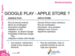#webcampdayWebCampDay–13mai2016-Angers
GOOGLE PLAY
Plus de devices Android
Moins de monétisation
Soumission simplifiée
Validation en 24H
Intégration au Search Google
Possibilités d’A/B tests Google
Play
Intégration simple outils Google
• Une solution relativement
simple et plus souple pour
démarrer.
GOOGLE PLAY - APPLE STORE ?
APPLE STORE
Devices iPhone moins nombreux
Plus de monétisation
Soumission plus complexe
Validation sous 10 jours
Algorithme spécifique
• Plus de contraintes, mais un
potentiel d’achats au sein de
l’app plus important.
 