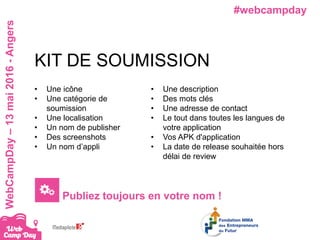 #webcampdayWebCampDay–13mai2016-Angers
• Une icône
• Une catégorie de
soumission
• Une localisation
• Un nom de publisher
• Des screenshots
• Un nom d’appli
KIT DE SOUMISSION
• Une description
• Des mots clés
• Une adresse de contact
• Le tout dans toutes les langues de
votre application
• Vos APK d'application
• La date de release souhaitée hors
délai de review
Publiez toujours en votre nom !
 