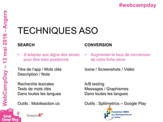 #webcampdayWebCampDay–13mai2016-Angers
SEARCH
• S’adapter aux algos des stores
pour être bien positionné.
Titre de l’app / Mots clés
Description / Note
Recherche lexicales
Tests de mots clés
Dans toutes les langues
Outils : Mobileaction.co
TECHNIQUES ASO
CONVERSION
• Augmenter le taux de conversion
de votre fiche store
Icone / Screenshots / Vidéo
A/B testing
Messages / Graphismes
Dans toutes les langues
Outils : Splitmetrics – Google Play
 