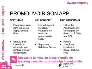 #webcampdayWebCampDay–13mai2016-Angers
PROMOUVOIR SON APP
FEATURING
• Etre mis en avant
dans les stores
Apple, Google
Play.
• Gratuit, mais
incertain et
nécessite une
relation et le suivi
d’un process.
INFLUENCERS
• Les influencers
bloggers,
youtubers qui
feront la
promotion de
l’app.
• Payant ou
Relations Presse.
PAID CAMPAIGNS
• Utiliser les
Adnetworks sur
campagnes de
Boost, ou ROIste
aux CPI.
• Payant
• 1 à 4$ par
installation
• Boost, Tactique,
ROI
Nécessite la mise en place d’outils de
tracking avancés pour calculer la rentabilité.
 