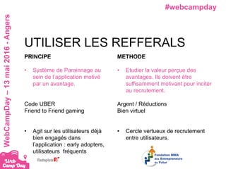 #webcampdayWebCampDay–13mai2016-Angers
PRINCIPE
• Système de Parainnage au
sein de l’application motivé
par un avantage.
Code UBER
Friend to Friend gaming
• Agit sur les utilisateurs déjà
bien engagés dans
l’application : early adopters,
utilisateurs fréquents
UTILISER LES REFFERALS
METHODE
• Etudier la valeur perçue des
avantages. Ils doivent être
suffisamment motivant pour inciter
au recrutement.
Argent / Réductions
Bien virtuel
• Cercle vertueux de recrutement
entre utilisateurs.
 