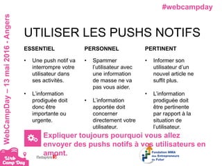#webcampdayWebCampDay–13mai2016-Angers
UTILISER LES PUSHS NOTIFS
ESSENTIEL
• Une push notif va
interrompre votre
utilisateur dans
ses activités.
• L’information
prodiguée doit
donc être
importante ou
urgente.
PERSONNEL
• Spammer
l’utilisateur avec
une information
de masse ne va
pas vous aider.
• L’information
apportée doit
concerner
directement votre
utilisateur.
PERTINENT
• Informer son
utilisateur d’un
nouvel article ne
suffit plus.
• L’information
prodiguée doit
être pertinente
par rapport à la
situation de
l’utilisateur.
Expliquer toujours pourquoi vous allez
envoyer des pushs notifs à vos utilisateurs en
amont.
 