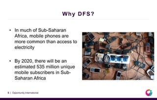 Why DFS?
• In much of Sub-Saharan
Africa, mobile phones are
more common than access to
electricity
• By 2020, there will be an
estimated 535 million unique
mobile subscribers in Sub-
Saharan Africa
5 | Opportunity International
 