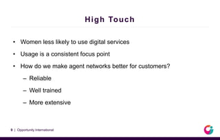 High Touch
• Women less likely to use digital services
• Usage is a consistent focus point
• How do we make agent networks better for customers?
– Reliable
– Well trained
– More extensive
9 | Opportunity International
 