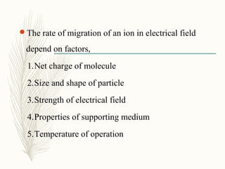 The rate of migration of an ion in electrical field
depend on factors,
1.Net charge of molecule
2.Size and shape of particle
3.Strength of electrical field
4.Properties of supporting medium
5.Temperature of operation
 