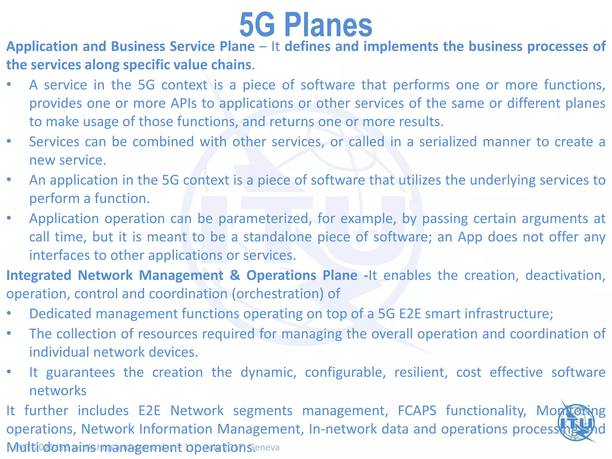 IMT-2020/5G workshop and demo day – 11th July 2017, Geneva
11
Smart Network Planes - Scope and Functionality (I)Application and Business Service Plane – It defines and implements the business processes of
the services along specific value chains.
• A service in the 5G context is a piece of software that performs one or more functions,
provides one or more APIs to applications or other services of the same or different planes
to make usage of those functions, and returns one or more results.
• Services can be combined with other services, or called in a serialized manner to create a
new service.
• An application in the 5G context is a piece of software that utilizes the underlying services to
perform a function.
• Application operation can be parameterized, for example, by passing certain arguments at
call time, but it is meant to be a standalone piece of software; an App does not offer any
interfaces to other applications or services.
Integrated Network Management & Operations Plane -It enables the creation, deactivation,
operation, control and coordination (orchestration) of
• Dedicated management functions operating on top of a 5G E2E smart infrastructure;
• The collection of resources required for managing the overall operation and coordination of
individual network devices.
• It guarantees the creation the dynamic, configurable, resilient, cost effective software
networks
It further includes E2E Network segments management, FCAPS functionality, Monitoring
operations, Network Information Management, In-network data and operations processing and
Multi domains management operations.
5G Planes
 