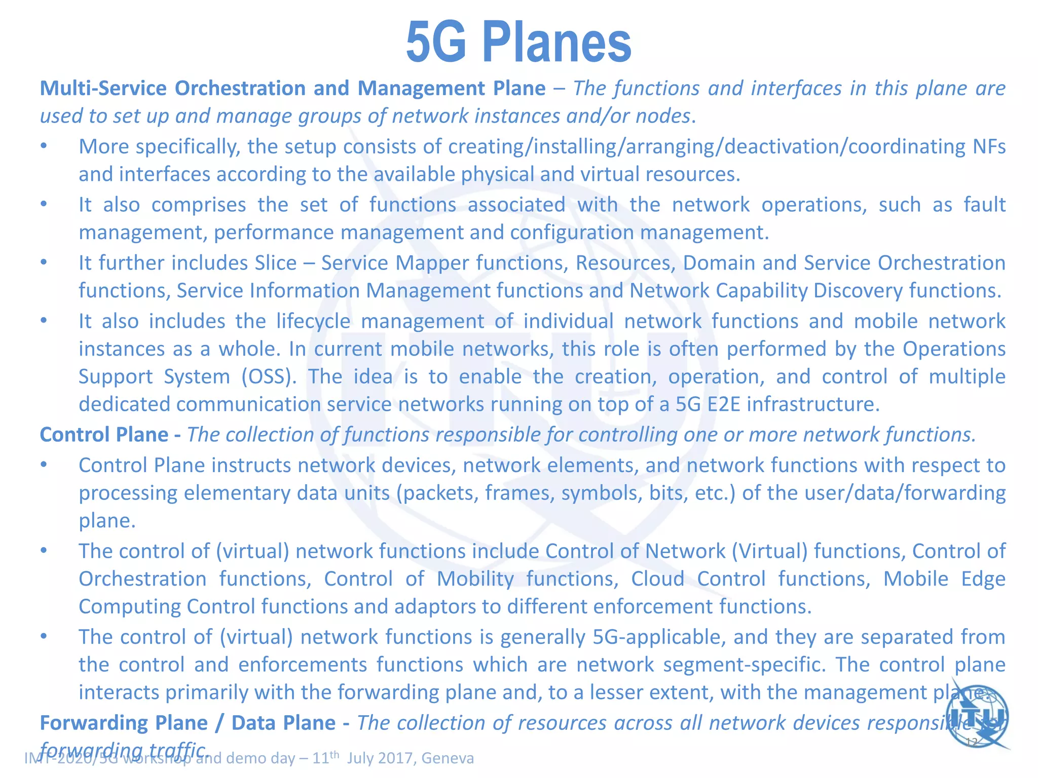 IMT-2020/5G workshop and demo day – 11th July 2017, Geneva
12
Smart Network Planes - Scope and Functionality (II)Multi-Service Orchestration and Management Plane – The functions and interfaces in this plane are
used to set up and manage groups of network instances and/or nodes.
• More specifically, the setup consists of creating/installing/arranging/deactivation/coordinating NFs
and interfaces according to the available physical and virtual resources.
• It also comprises the set of functions associated with the network operations, such as fault
management, performance management and configuration management.
• It further includes Slice – Service Mapper functions, Resources, Domain and Service Orchestration
functions, Service Information Management functions and Network Capability Discovery functions.
• It also includes the lifecycle management of individual network functions and mobile network
instances as a whole. In current mobile networks, this role is often performed by the Operations
Support System (OSS). The idea is to enable the creation, operation, and control of multiple
dedicated communication service networks running on top of a 5G E2E infrastructure.
Control Plane - The collection of functions responsible for controlling one or more network functions.
• Control Plane instructs network devices, network elements, and network functions with respect to
processing elementary data units (packets, frames, symbols, bits, etc.) of the user/data/forwarding
plane.
• The control of (virtual) network functions include Control of Network (Virtual) functions, Control of
Orchestration functions, Control of Mobility functions, Cloud Control functions, Mobile Edge
Computing Control functions and adaptors to different enforcement functions.
• The control of (virtual) network functions is generally 5G-applicable, and they are separated from
the control and enforcements functions which are network segment-specific. The control plane
interacts primarily with the forwarding plane and, to a lesser extent, with the management plane.
Forwarding Plane / Data Plane - The collection of resources across all network devices responsible for
forwarding traffic.
5G Planes
 