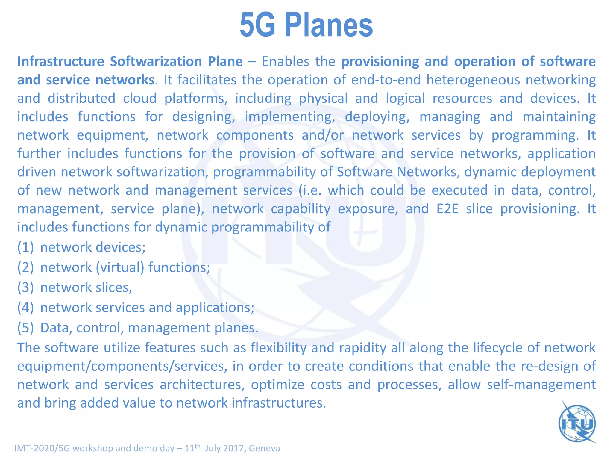 IMT-2020/5G workshop and demo day – 11th July 2017, Geneva
13
Smart Network Planes - Scope and Functionality (V)
Infrastructure Softwarization Plane – Enables the provisioning and operation of software
and service networks. It facilitates the operation of end-to-end heterogeneous networking
and distributed cloud platforms, including physical and logical resources and devices. It
includes functions for designing, implementing, deploying, managing and maintaining
network equipment, network components and/or network services by programming. It
further includes functions for the provision of software and service networks, application
driven network softwarization, programmability of Software Networks, dynamic deployment
of new network and management services (i.e. which could be executed in data, control,
management, service plane), network capability exposure, and E2E slice provisioning. It
includes functions for dynamic programmability of
(1) network devices;
(2) network (virtual) functions;
(3) network slices,
(4) network services and applications;
(5) Data, control, management planes.
The software utilize features such as flexibility and rapidity all along the lifecycle of network
equipment/components/services, in order to create conditions that enable the re-design of
network and services architectures, optimize costs and processes, allow self-management
and bring added value to network infrastructures.
5G Planes
 