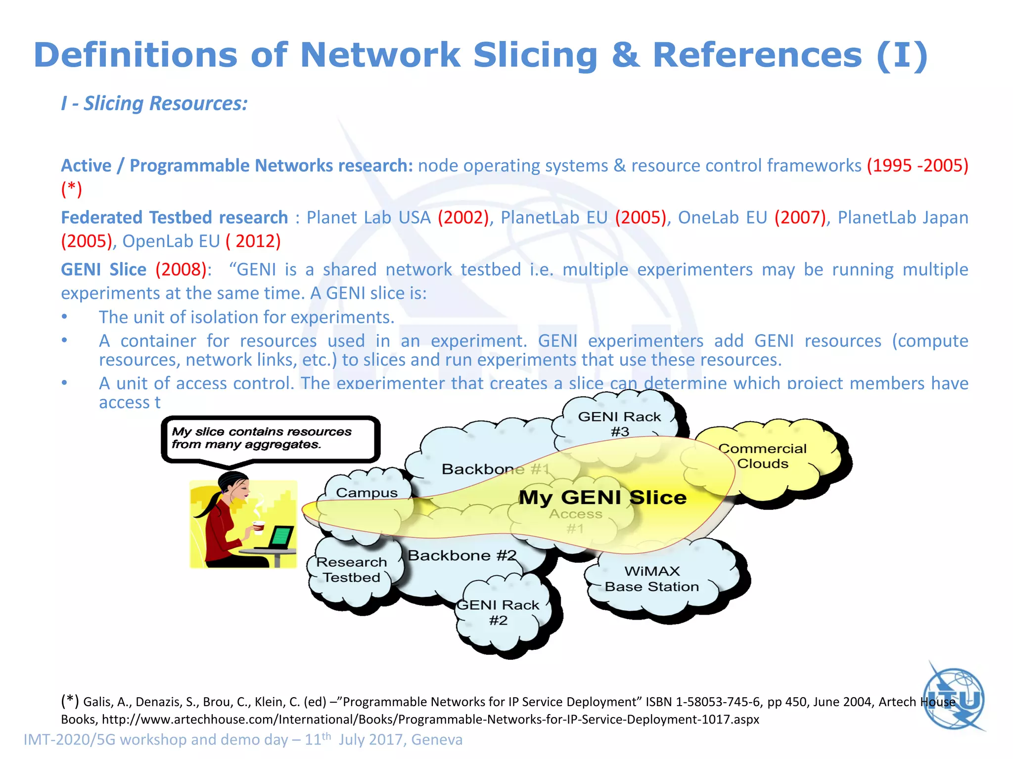 IMT-2020/5G workshop and demo day – 11th July 2017, Geneva
Definitions of Network Slicing & References (I)
I - Slicing Resources:
Active / Programmable Networks research: node operating systems & resource control frameworks (1995 -2005)
(*)
Federated Testbed research : Planet Lab USA (2002), PlanetLab EU (2005), OneLab EU (2007), PlanetLab Japan
(2005), OpenLab EU ( 2012)
GENI Slice (2008): “GENI is a shared network testbed i.e. multiple experimenters may be running multiple
experiments at the same time. A GENI slice is:
• The unit of isolation for experiments.
• A container for resources used in an experiment. GENI experimenters add GENI resources (compute
resources, network links, etc.) to slices and run experiments that use these resources.
• A unit of access control. The experimenter that creates a slice can determine which project members have
access to the slice i.e. are members of the slice.
(*) Galis, A., Denazis, S., Brou, C., Klein, C. (ed) –”Programmable Networks for IP Service Deployment” ISBN 1-58053-745-6, pp 450, June 2004, Artech House
Books, http://www.artechhouse.com/International/Books/Programmable-Networks-for-IP-Service-Deployment-1017.aspx
 