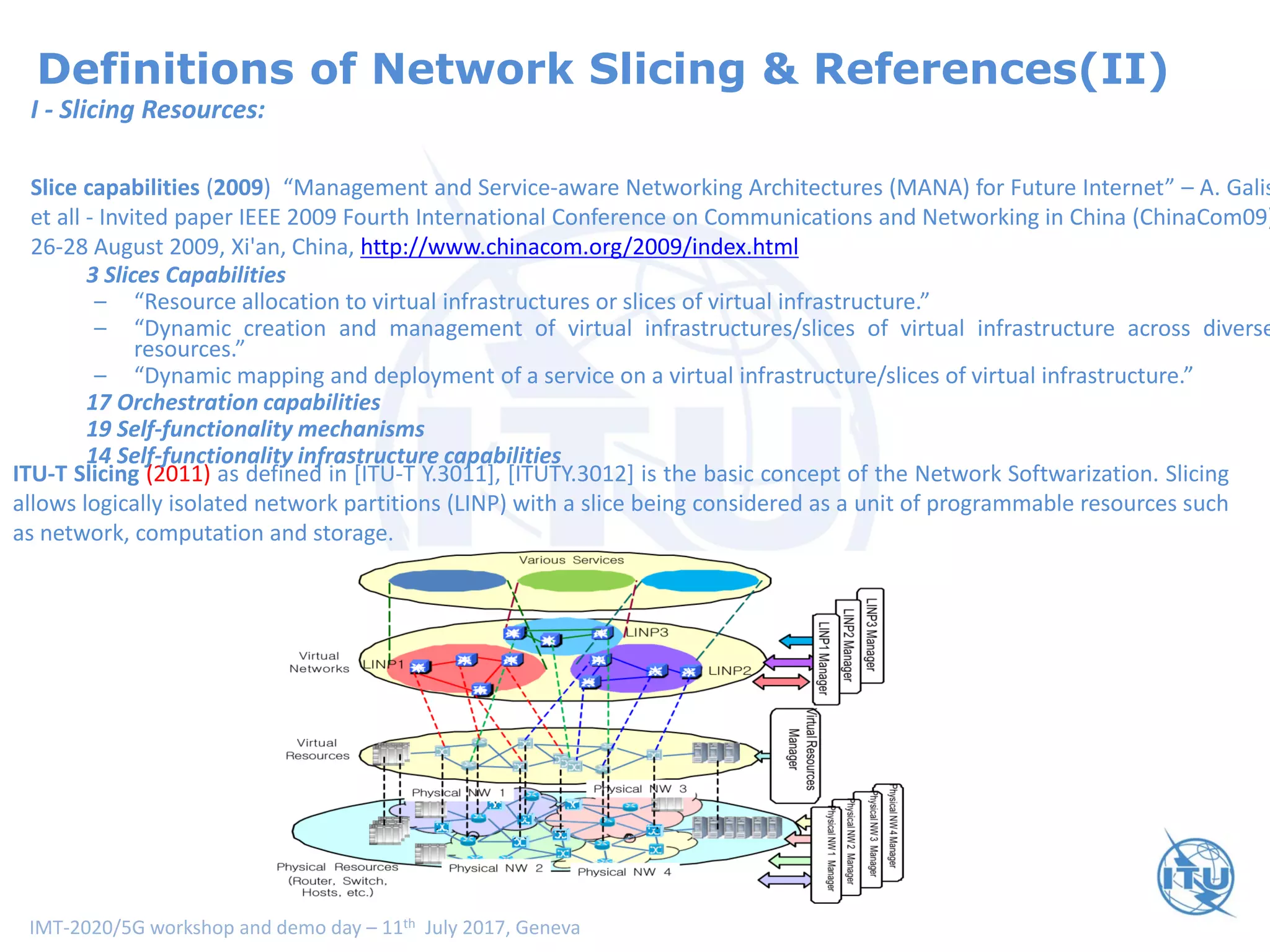 IMT-2020/5G workshop and demo day – 11th July 2017, Geneva
Definitions of Network Slicing & References(II)
ITU-T Slicing (2011) as defined in [ITU-T Y.3011], [ITUTY.3012] is the basic concept of the Network Softwarization. Slicing
allows logically isolated network partitions (LINP) with a slice being considered as a unit of programmable resources such
as network, computation and storage.
I - Slicing Resources:
Slice capabilities (2009) “Management and Service-aware Networking Architectures (MANA) for Future Internet” – A. Galis
et all - Invited paper IEEE 2009 Fourth International Conference on Communications and Networking in China (ChinaCom09)
26-28 August 2009, Xi'an, China, http://www.chinacom.org/2009/index.html
3 Slices Capabilities
– “Resource allocation to virtual infrastructures or slices of virtual infrastructure.”
– “Dynamic creation and management of virtual infrastructures/slices of virtual infrastructure across diverse
resources.”
– “Dynamic mapping and deployment of a service on a virtual infrastructure/slices of virtual infrastructure.”
17 Orchestration capabilities
19 Self-functionality mechanisms
14 Self-functionality infrastructure capabilities
 