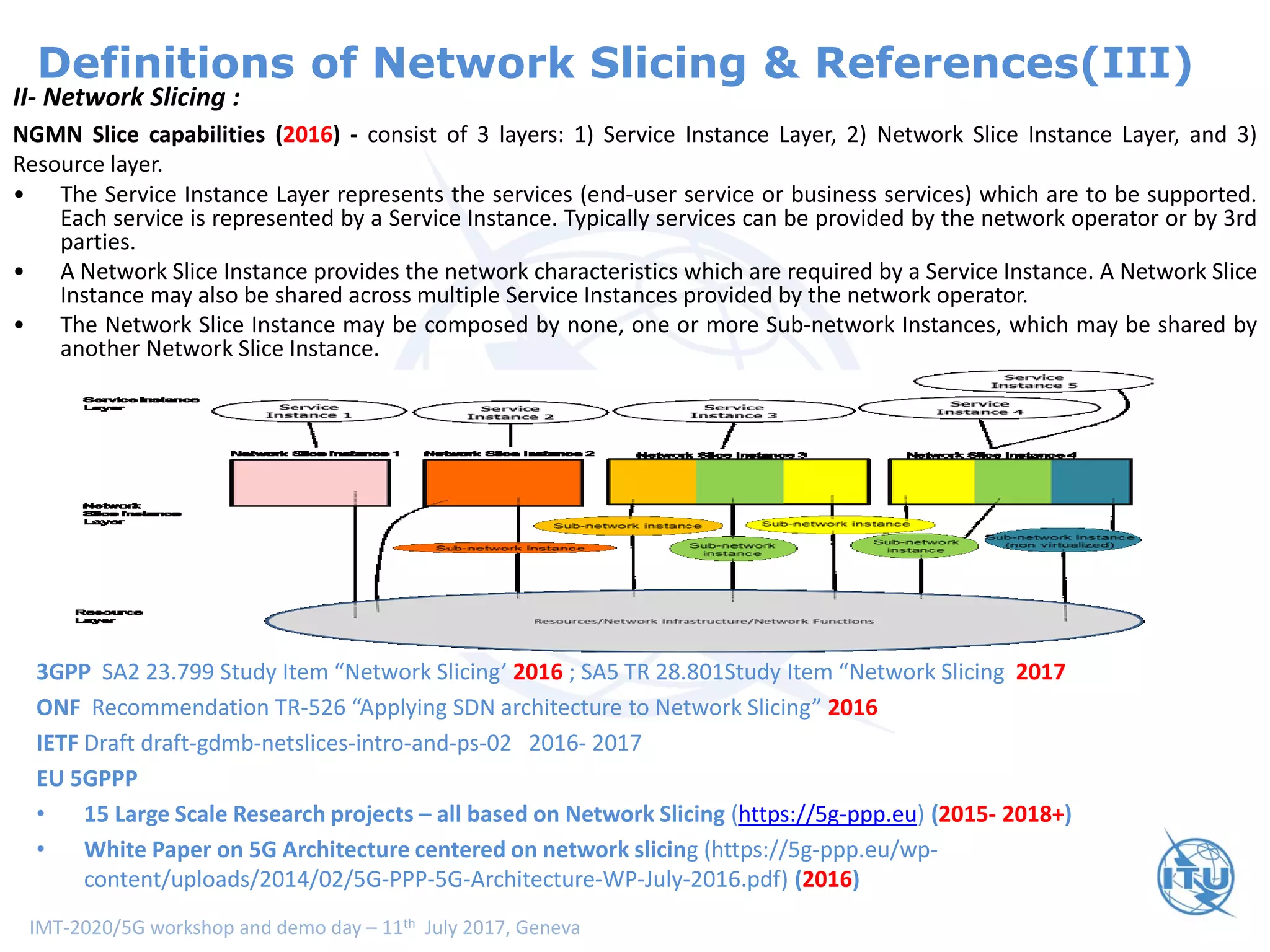 IMT-2020/5G workshop and demo day – 11th July 2017, Geneva
Definitions of Network Slicing & References(III)
II- Network Slicing :
NGMN Slice capabilities (2016) - consist of 3 layers: 1) Service Instance Layer, 2) Network Slice Instance Layer, and 3)
Resource layer.
• The Service Instance Layer represents the services (end-user service or business services) which are to be supported.
Each service is represented by a Service Instance. Typically services can be provided by the network operator or by 3rd
parties.
• A Network Slice Instance provides the network characteristics which are required by a Service Instance. A Network Slice
Instance may also be shared across multiple Service Instances provided by the network operator.
• The Network Slice Instance may be composed by none, one or more Sub-network Instances, which may be shared by
another Network Slice Instance.
3GPP SA2 23.799 Study Item “Network Slicing’ 2016 ; SA5 TR 28.801Study Item “Network Slicing 2017
ONF Recommendation TR-526 “Applying SDN architecture to Network Slicing” 2016
IETF Draft draft-gdmb-netslices-intro-and-ps-02 2016- 2017
EU 5GPPP
• 15 Large Scale Research projects – all based on Network Slicing (https://5g-ppp.eu) (2015- 2018+)
• White Paper on 5G Architecture centered on network slicing (https://5g-ppp.eu/wp-
content/uploads/2014/02/5G-PPP-5G-Architecture-WP-July-2016.pdf) (2016)
 