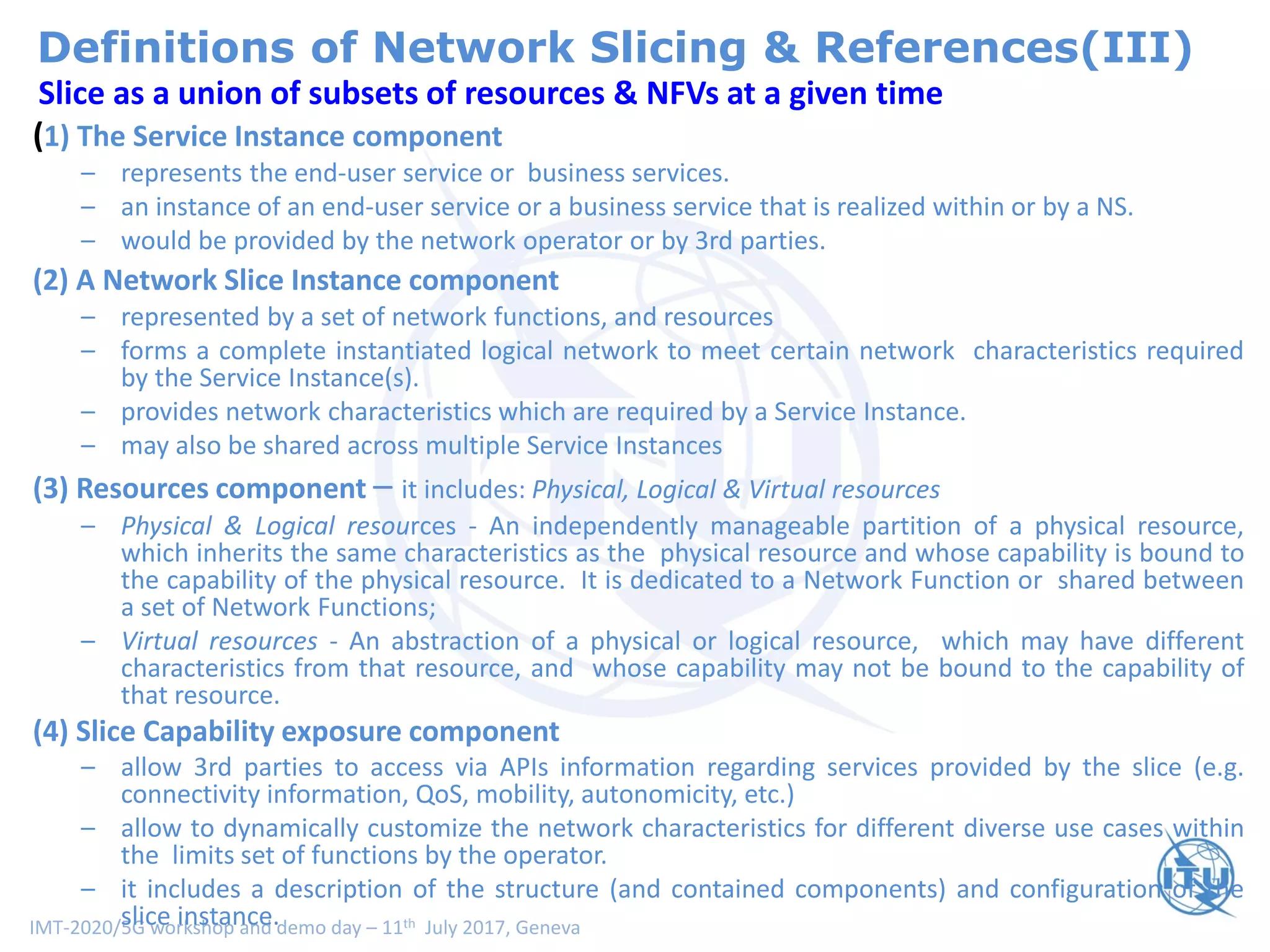 IMT-2020/5G workshop and demo day – 11th July 2017, Geneva
(Proposal) Unified Slice definitionSlice as a union of subsets of resources & NFVs at a given time
(1) The Service Instance component
– represents the end-user service or business services.
– an instance of an end-user service or a business service that is realized within or by a NS.
– would be provided by the network operator or by 3rd parties.
(2) A Network Slice Instance component
– represented by a set of network functions, and resources
– forms a complete instantiated logical network to meet certain network characteristics required
by the Service Instance(s).
– provides network characteristics which are required by a Service Instance.
– may also be shared across multiple Service Instances
(3) Resources component – it includes: Physical, Logical & Virtual resources
– Physical & Logical resources - An independently manageable partition of a physical resource,
which inherits the same characteristics as the physical resource and whose capability is bound to
the capability of the physical resource. It is dedicated to a Network Function or shared between
a set of Network Functions;
– Virtual resources - An abstraction of a physical or logical resource, which may have different
characteristics from that resource, and whose capability may not be bound to the capability of
that resource.
(4) Slice Capability exposure component
– allow 3rd parties to access via APIs information regarding services provided by the slice (e.g.
connectivity information, QoS, mobility, autonomicity, etc.)
– allow to dynamically customize the network characteristics for different diverse use cases within
the limits set of functions by the operator.
– it includes a description of the structure (and contained components) and configuration of the
slice instance.
Definitions of Network Slicing & References(III)
 