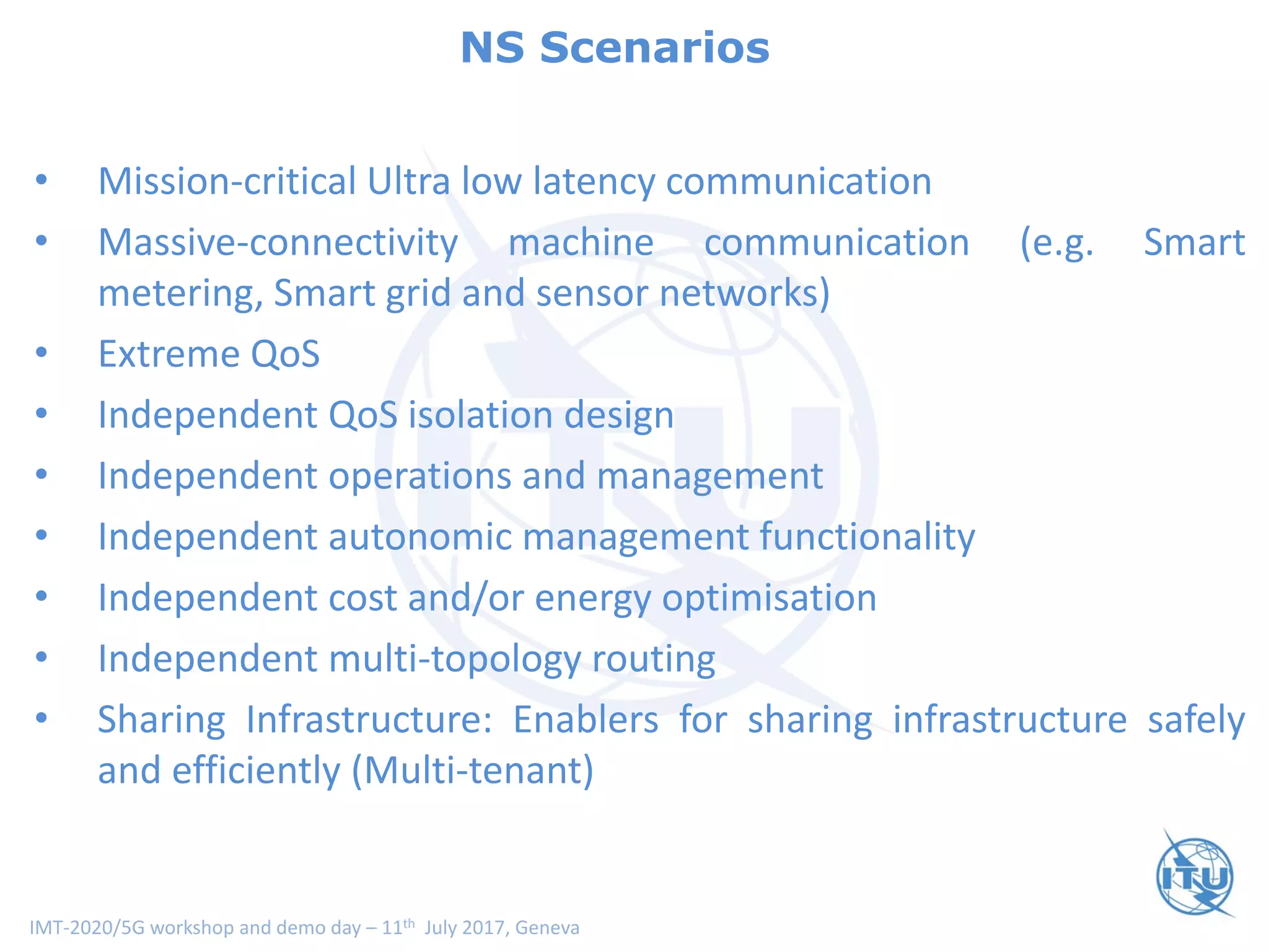 IMT-2020/5G workshop and demo day – 11th July 2017, Geneva
Network Slice Usage Scenarios
• Mission-critical Ultra low latency communication
• Massive-connectivity machine communication (e.g. Smart
metering, Smart grid and sensor networks)
• Extreme QoS
• Independent QoS isolation design
• Independent operations and management
• Independent autonomic management functionality
• Independent cost and/or energy optimisation
• Independent multi-topology routing
• Sharing Infrastructure: Enablers for sharing infrastructure safely
and efficiently (Multi-tenant)
NS Scenarios
 