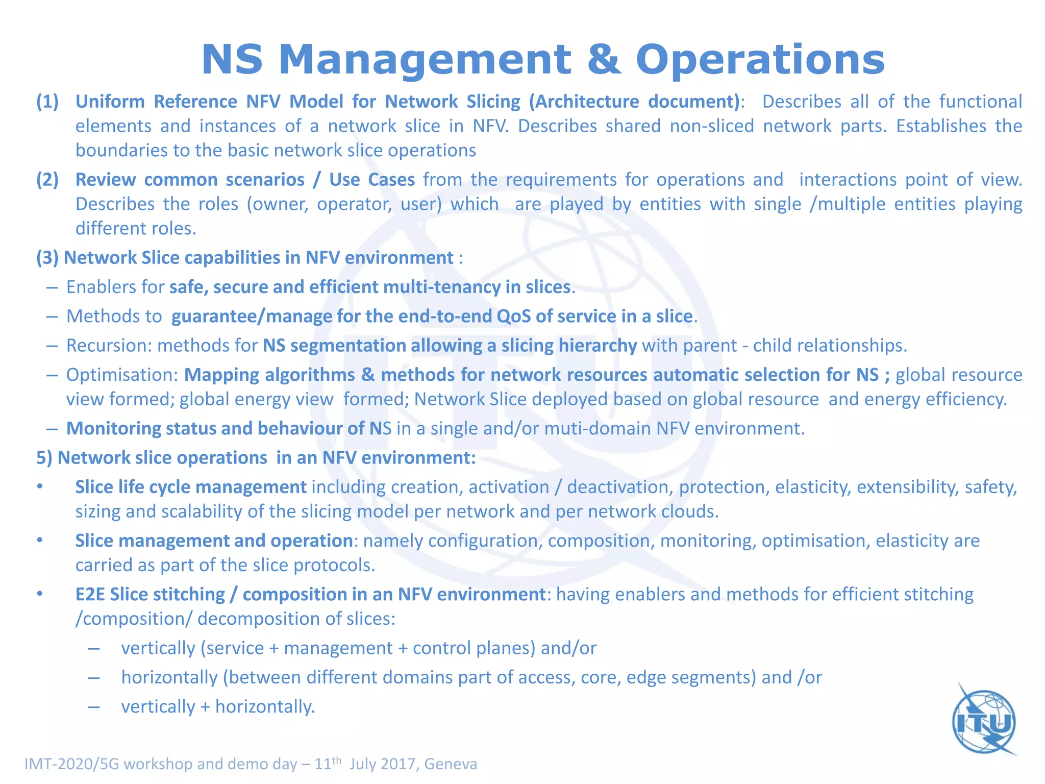 IMT-2020/5G workshop and demo day – 11th July 2017, Geneva
NS Management & Operations
(1) Uniform Reference NFV Model for Network Slicing (Architecture document): Describes all of the functional
elements and instances of a network slice in NFV. Describes shared non-sliced network parts. Establishes the
boundaries to the basic network slice operations
(2) Review common scenarios / Use Cases from the requirements for operations and interactions point of view.
Describes the roles (owner, operator, user) which are played by entities with single /multiple entities playing
different roles.
(3) Network Slice capabilities in NFV environment :
– Enablers for safe, secure and efficient multi-tenancy in slices.
– Methods to guarantee/manage for the end-to-end QoS of service in a slice.
– Recursion: methods for NS segmentation allowing a slicing hierarchy with parent - child relationships.
– Optimisation: Mapping algorithms & methods for network resources automatic selection for NS ; global resource
view formed; global energy view formed; Network Slice deployed based on global resource and energy efficiency.
– Monitoring status and behaviour of NS in a single and/or muti-domain NFV environment.
5) Network slice operations in an NFV environment:
• Slice life cycle management including creation, activation / deactivation, protection, elasticity, extensibility, safety,
sizing and scalability of the slicing model per network and per network clouds.
• Slice management and operation: namely configuration, composition, monitoring, optimisation, elasticity are
carried as part of the slice protocols.
• E2E Slice stitching / composition in an NFV environment: having enablers and methods for efficient stitching
/composition/ decomposition of slices:
– vertically (service + management + control planes) and/or
– horizontally (between different domains part of access, core, edge segments) and /or
– vertically + horizontally.
 