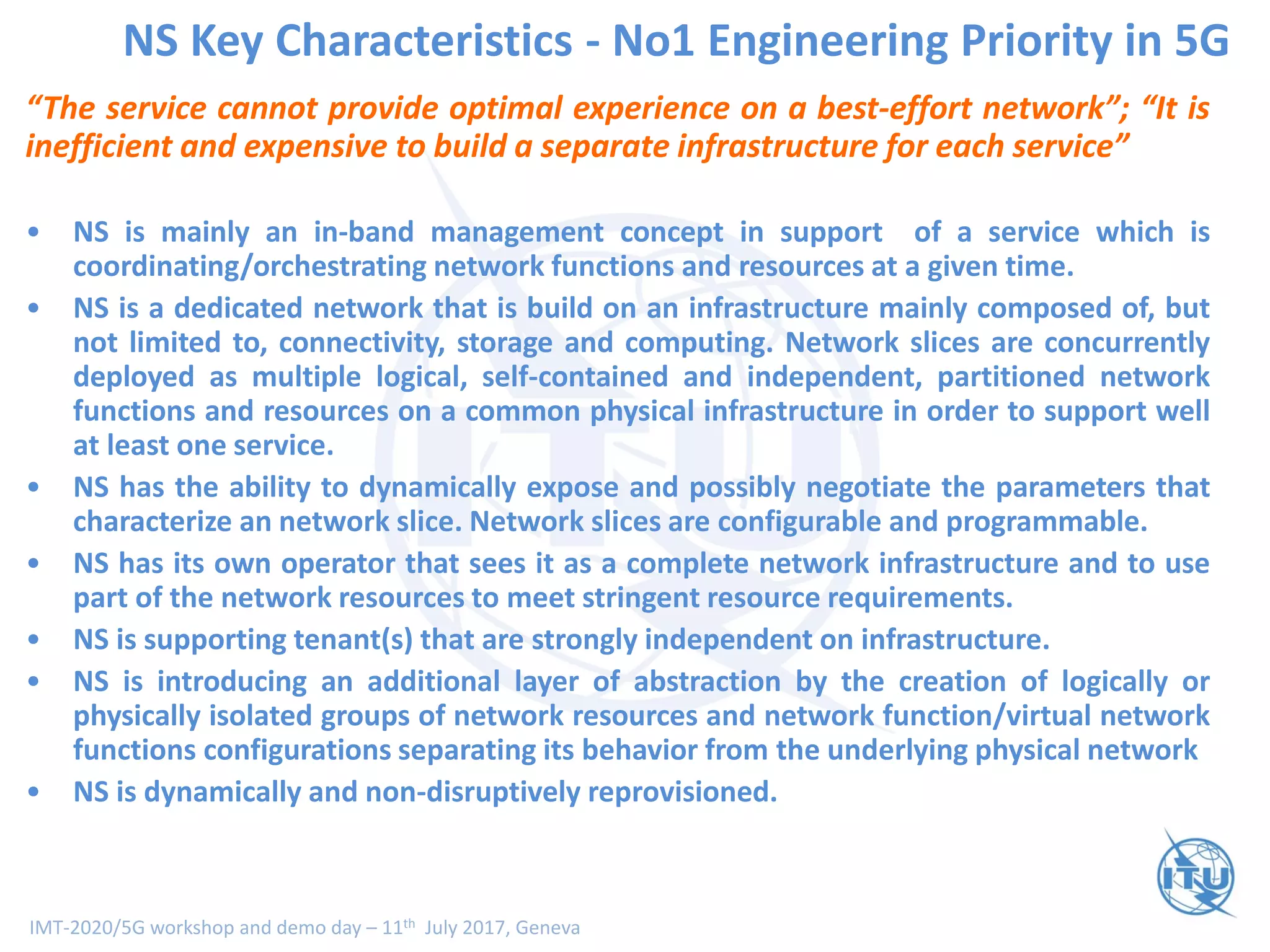 IMT-2020/5G workshop and demo day – 11th July 2017, Geneva
NS Key Characteristics - No1 Engineering Priority in 5G
“The service cannot provide optimal experience on a best-effort network”; “It is
inefficient and expensive to build a separate infrastructure for each service”
• NS is mainly an in-band management concept in support of a service which is
coordinating/orchestrating network functions and resources at a given time.
• NS is a dedicated network that is build on an infrastructure mainly composed of, but
not limited to, connectivity, storage and computing. Network slices are concurrently
deployed as multiple logical, self-contained and independent, partitioned network
functions and resources on a common physical infrastructure in order to support well
at least one service.
• NS has the ability to dynamically expose and possibly negotiate the parameters that
characterize an network slice. Network slices are configurable and programmable.
• NS has its own operator that sees it as a complete network infrastructure and to use
part of the network resources to meet stringent resource requirements.
• NS is supporting tenant(s) that are strongly independent on infrastructure.
• NS is introducing an additional layer of abstraction by the creation of logically or
physically isolated groups of network resources and network function/virtual network
functions configurations separating its behavior from the underlying physical network
• NS is dynamically and non-disruptively reprovisioned.
 