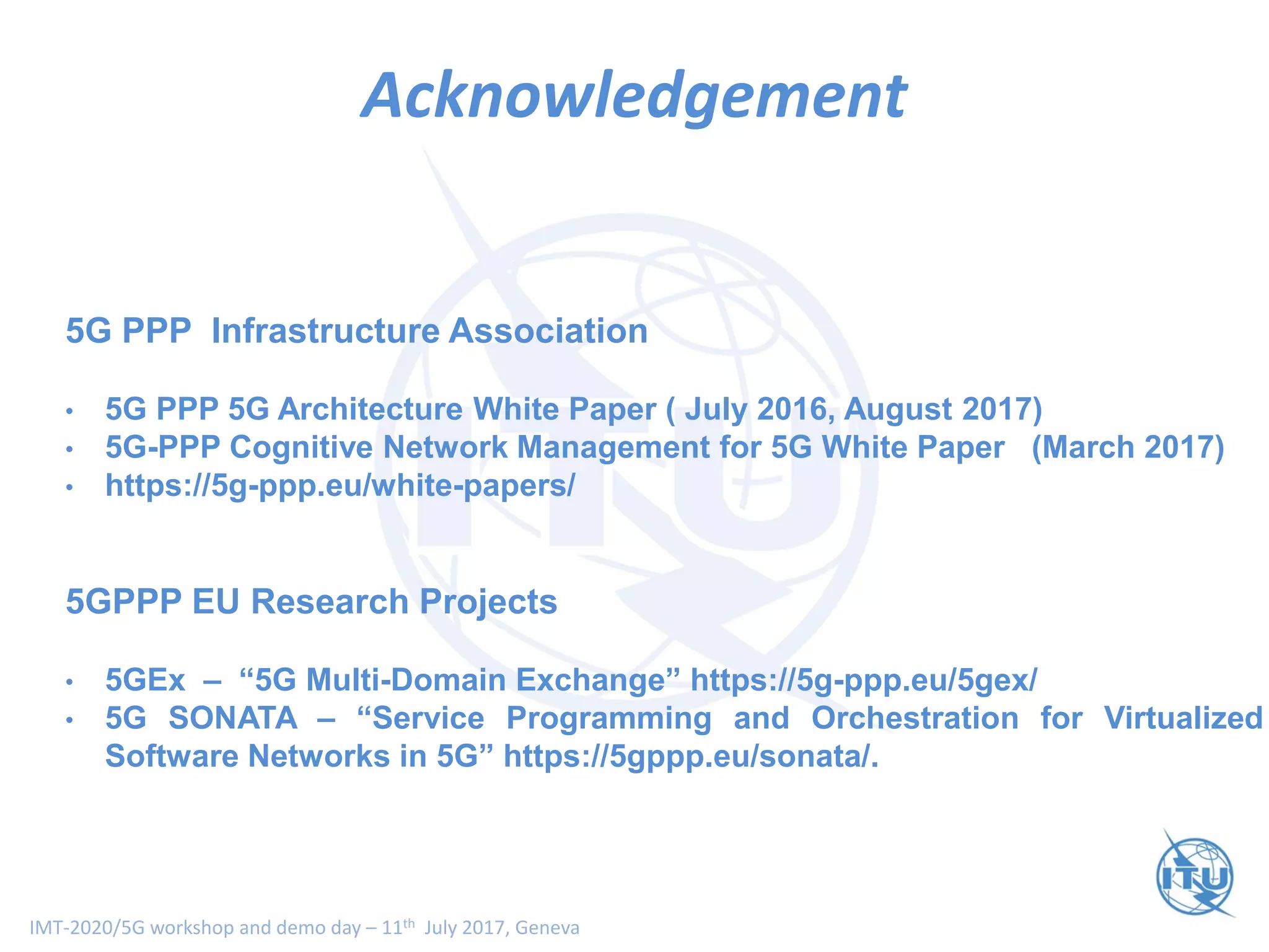 IMT-2020/5G workshop and demo day – 11th July 2017, Geneva
Thank You
5G PPP Infrastructure Association
• 5G PPP 5G Architecture White Paper ( July 2016, August 2017)
• 5G-PPP Cognitive Network Management for 5G White Paper (March 2017)
• https://5g-ppp.eu/white-papers/
5GPPP EU Research Projects
• 5GEx – “5G Multi-Domain Exchange” https://5g-ppp.eu/5gex/
• 5G SONATA – “Service Programming and Orchestration for Virtualized
Software Networks in 5G” https://5gppp.eu/sonata/.
Acknowledgement
 
