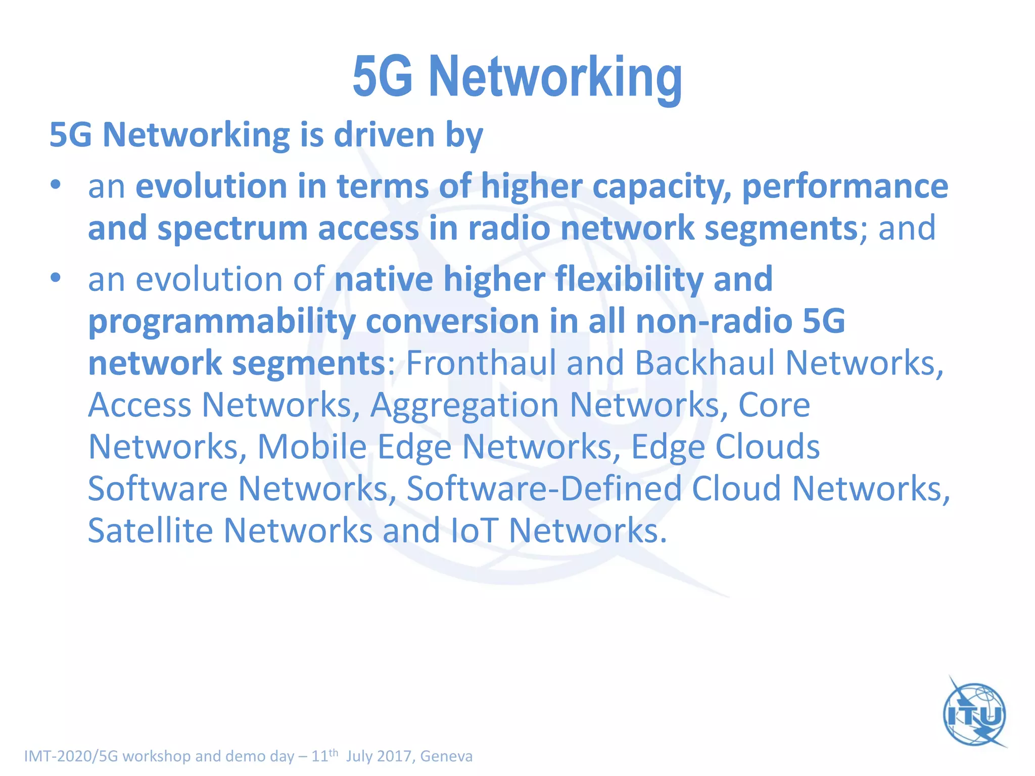 IMT-2020/5G workshop and demo day – 11th July 2017, Geneva
5G Networking
5G Networking is driven by
• an evolution in terms of higher capacity, performance
and spectrum access in radio network segments; and
• an evolution of native higher flexibility and
programmability conversion in all non-radio 5G
network segments: Fronthaul and Backhaul Networks,
Access Networks, Aggregation Networks, Core
Networks, Mobile Edge Networks, Edge Clouds
Software Networks, Software-Defined Cloud Networks,
Satellite Networks and IoT Networks.
 