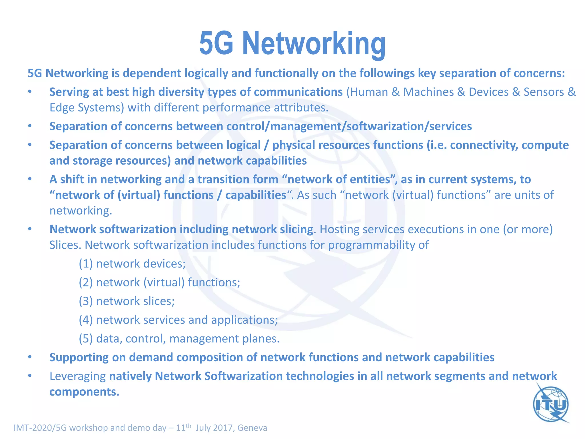 IMT-2020/5G workshop and demo day – 11th July 2017, Geneva
5G Networking
5G Networking is dependent logically and functionally on the followings key separation of concerns:
• Serving at best high diversity types of communications (Human & Machines & Devices & Sensors &
Edge Systems) with different performance attributes.
• Separation of concerns between control/management/softwarization/services
• Separation of concerns between logical / physical resources functions (i.e. connectivity, compute
and storage resources) and network capabilities
• A shift in networking and a transition form “network of entities”, as in current systems, to
“network of (virtual) functions / capabilities“. As such “network (virtual) functions” are units of
networking.
• Network softwarization including network slicing. Hosting services executions in one (or more)
Slices. Network softwarization includes functions for programmability of
(1) network devices;
(2) network (virtual) functions;
(3) network slices;
(4) network services and applications;
(5) data, control, management planes.
• Supporting on demand composition of network functions and network capabilities
• Leveraging natively Network Softwarization technologies in all network segments and network
components.
 