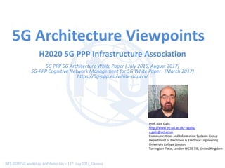 IMT-2020/5G workshop and demo day – 11th July 2017, Geneva
5G Architecture Viewpoints
H2020 5G PPP Infrastructure Association
5G PPP 5G Architecture White Paper ( July 2016, August 2017)
5G-PPP Cognitive Network Management for 5G White Paper (March 2017)
https://5g-ppp.eu/white-papers/
Prof. Alex Galis
http://www.ee.ucl.ac.uk/~agalis/
a.galis@ucl.ac.uk
Communications and Information Systems Group
Department of Electronic & Electrical Engineering
University College London,
Torrington Place, London WC1E 7JE, United Kingdom
 
