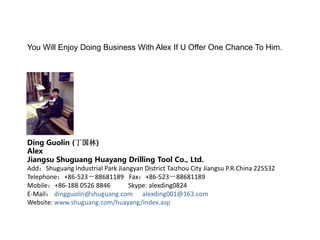 You Will Enjoy Doing Business With Alex If U Offer One Chance To Him.
Ding Guolin (丁国林)
Alex
Jiangsu Shuguang Huayang Drilling Tool Co., Ltd.
Add:Shuguang Industrial Park Jiangyan District Taizhou City Jiangsu P.R.China 225532
Telephone:+86-523-88681189 Fax:+86-523-88681189
Mobile:+86-188 0526 8846 Skype: alexding0824
E-Mail: dingguolin@shuguang.com alexding001@163.com
Website: www.shuguang.com/huayang/index.asp