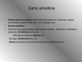 Garai arkaikoa
• Polisak edo hiri-estatuak: Polisak berezko gobernua, bizimodua, legeak
eta armada zituzten hiriak ziren. Hiri estatuak ziren.
• Sistema politikoa:
• Hasieran, Buruzagiek gobernatzen zituzten polisak. Pixkanaka, Pribilegiatu
osatu zen. Aristokrazia sortu zen.
Polis garrantzitsuena Esparta zen.
Geroago, demokrazia hasi zen.
Atenas da gobernu demokratiko polisaren adibiderik onena.
 