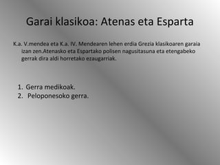Garai klasikoa: Atenas eta Esparta
K.a. V.mendea eta K.a. IV. Mendearen lehen erdia Grezia klasikoaren garaia
izan zen.Atenasko eta Espartako polisen nagusitasuna eta etengabeko
gerrak dira aldi horretako ezaugarriak.
1. Gerra medikoak.
2. Peloponesoko gerra.
 