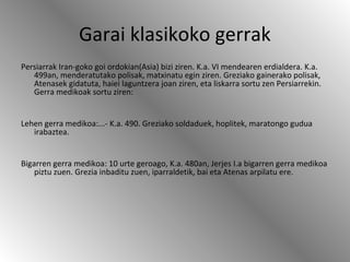 Garai klasikoko gerrak
Persiarrak Iran-goko goi ordokian(Asia) bizi ziren. K.a. VI mendearen erdialdera. K.a.
499an, menderatutako polisak, matxinatu egin ziren. Greziako gainerako polisak,
Atenasek gidatuta, haiei laguntzera joan ziren, eta liskarra sortu zen Persiarrekin.
Gerra medikoak sortu ziren:
Lehen gerra medikoa:...- K.a. 490. Greziako soldaduek, hoplitek, maratongo gudua
irabaztea.
Bigarren gerra medikoa: 10 urte geroago, K.a. 480an, Jerjes I.a bigarren gerra medikoa
piztu zuen. Grezia inbaditu zuen, iparraldetik, bai eta Atenas arpilatu ere.
 